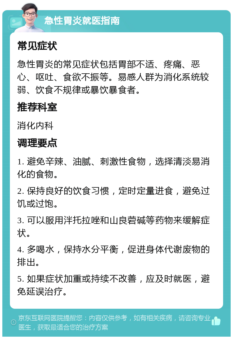 急性胃炎就医指南 常见症状 急性胃炎的常见症状包括胃部不适、疼痛、恶心、呕吐、食欲不振等。易感人群为消化系统较弱、饮食不规律或暴饮暴食者。 推荐科室 消化内科 调理要点 1. 避免辛辣、油腻、刺激性食物，选择清淡易消化的食物。 2. 保持良好的饮食习惯，定时定量进食，避免过饥或过饱。 3. 可以服用泮托拉唑和山良菪碱等药物来缓解症状。 4. 多喝水，保持水分平衡，促进身体代谢废物的排出。 5. 如果症状加重或持续不改善，应及时就医，避免延误治疗。