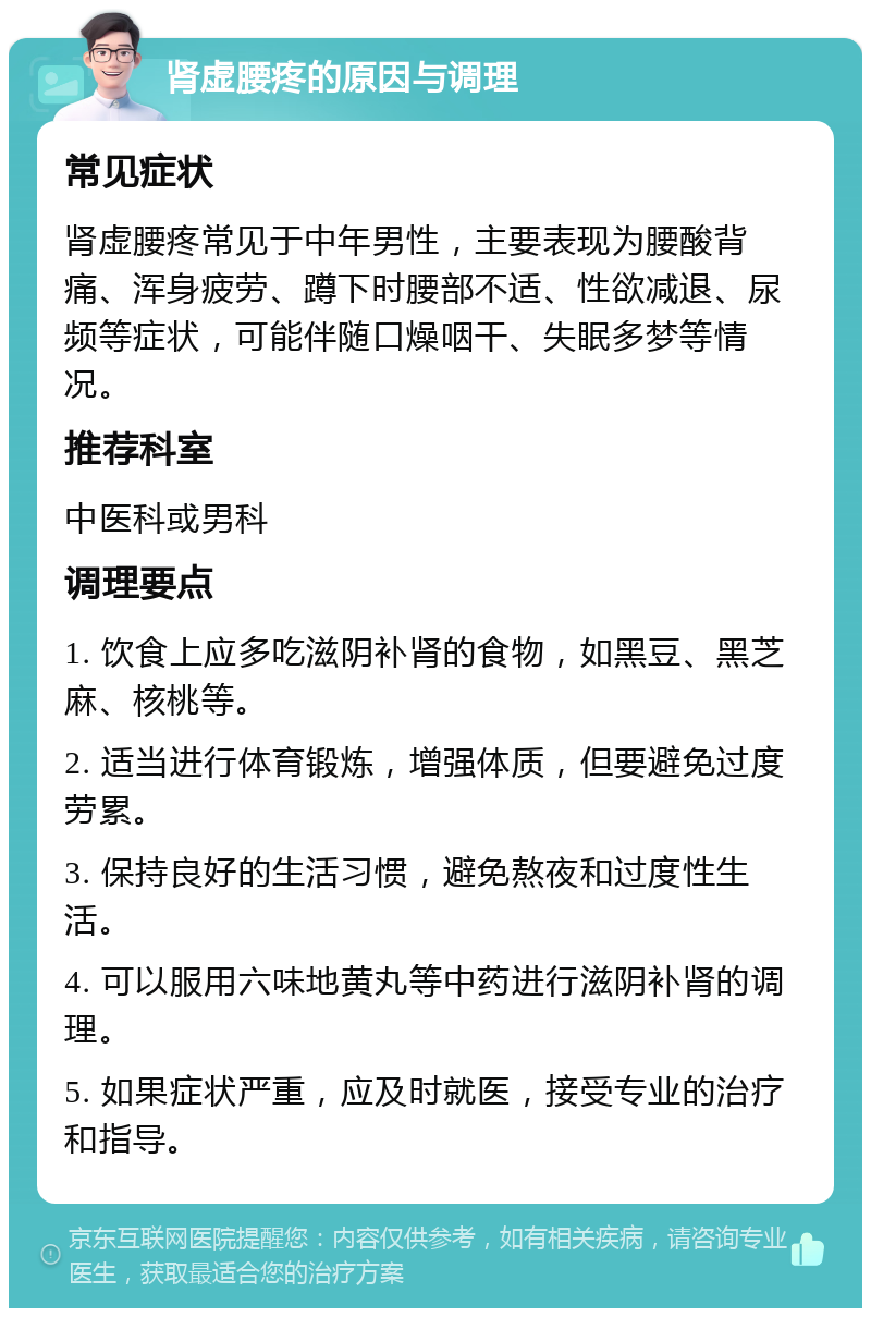 肾虚腰疼的原因与调理 常见症状 肾虚腰疼常见于中年男性，主要表现为腰酸背痛、浑身疲劳、蹲下时腰部不适、性欲减退、尿频等症状，可能伴随口燥咽干、失眠多梦等情况。 推荐科室 中医科或男科 调理要点 1. 饮食上应多吃滋阴补肾的食物，如黑豆、黑芝麻、核桃等。 2. 适当进行体育锻炼，增强体质，但要避免过度劳累。 3. 保持良好的生活习惯，避免熬夜和过度性生活。 4. 可以服用六味地黄丸等中药进行滋阴补肾的调理。 5. 如果症状严重，应及时就医，接受专业的治疗和指导。