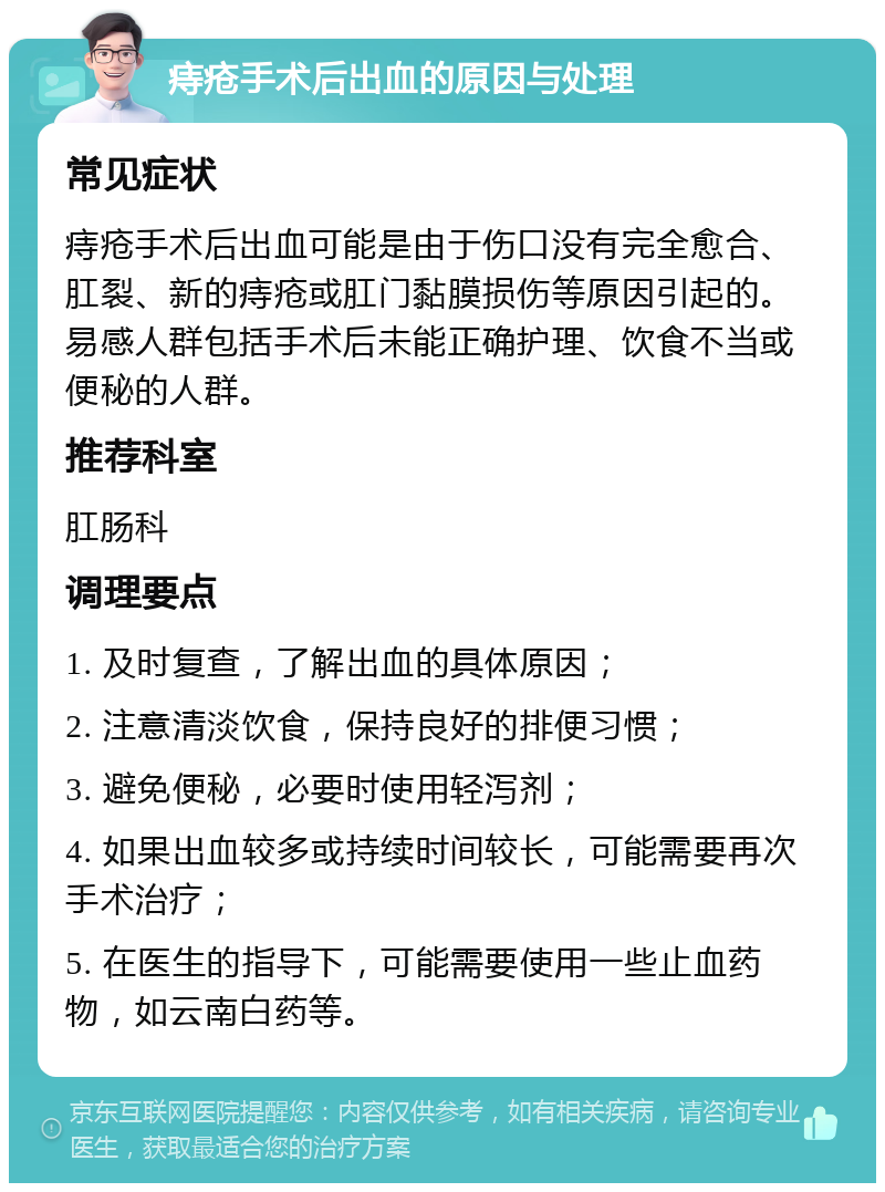 痔疮手术后出血的原因与处理 常见症状 痔疮手术后出血可能是由于伤口没有完全愈合、肛裂、新的痔疮或肛门黏膜损伤等原因引起的。易感人群包括手术后未能正确护理、饮食不当或便秘的人群。 推荐科室 肛肠科 调理要点 1. 及时复查，了解出血的具体原因； 2. 注意清淡饮食，保持良好的排便习惯； 3. 避免便秘，必要时使用轻泻剂； 4. 如果出血较多或持续时间较长，可能需要再次手术治疗； 5. 在医生的指导下，可能需要使用一些止血药物，如云南白药等。