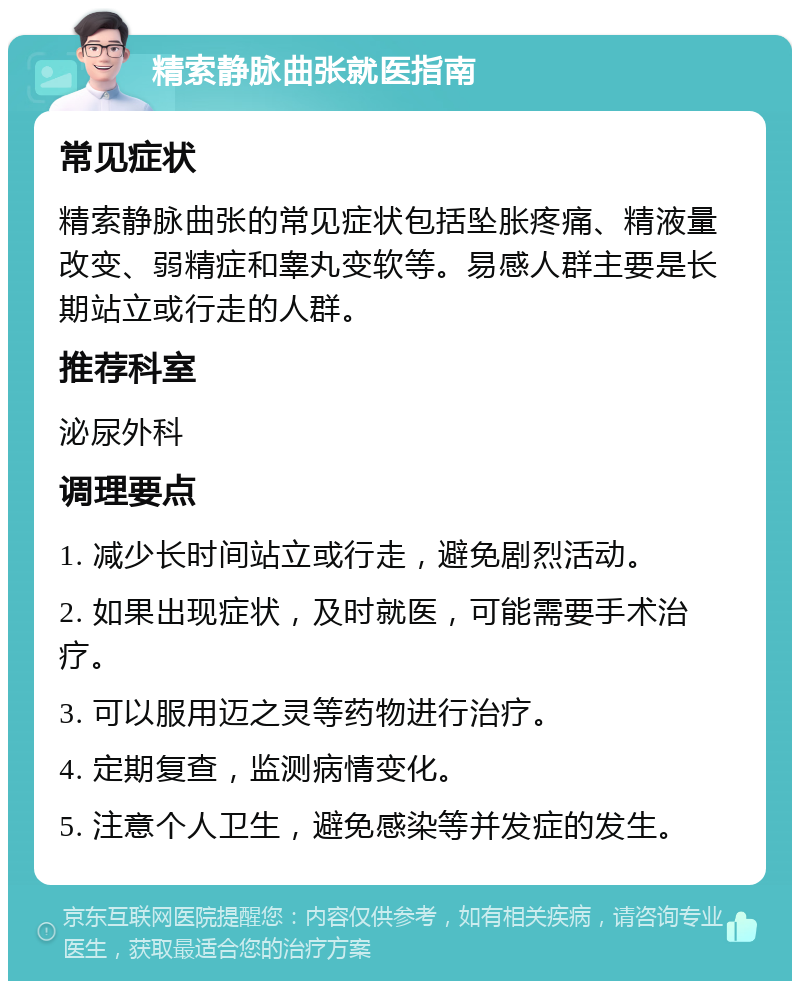 精索静脉曲张就医指南 常见症状 精索静脉曲张的常见症状包括坠胀疼痛、精液量改变、弱精症和睾丸变软等。易感人群主要是长期站立或行走的人群。 推荐科室 泌尿外科 调理要点 1. 减少长时间站立或行走，避免剧烈活动。 2. 如果出现症状，及时就医，可能需要手术治疗。 3. 可以服用迈之灵等药物进行治疗。 4. 定期复查，监测病情变化。 5. 注意个人卫生，避免感染等并发症的发生。