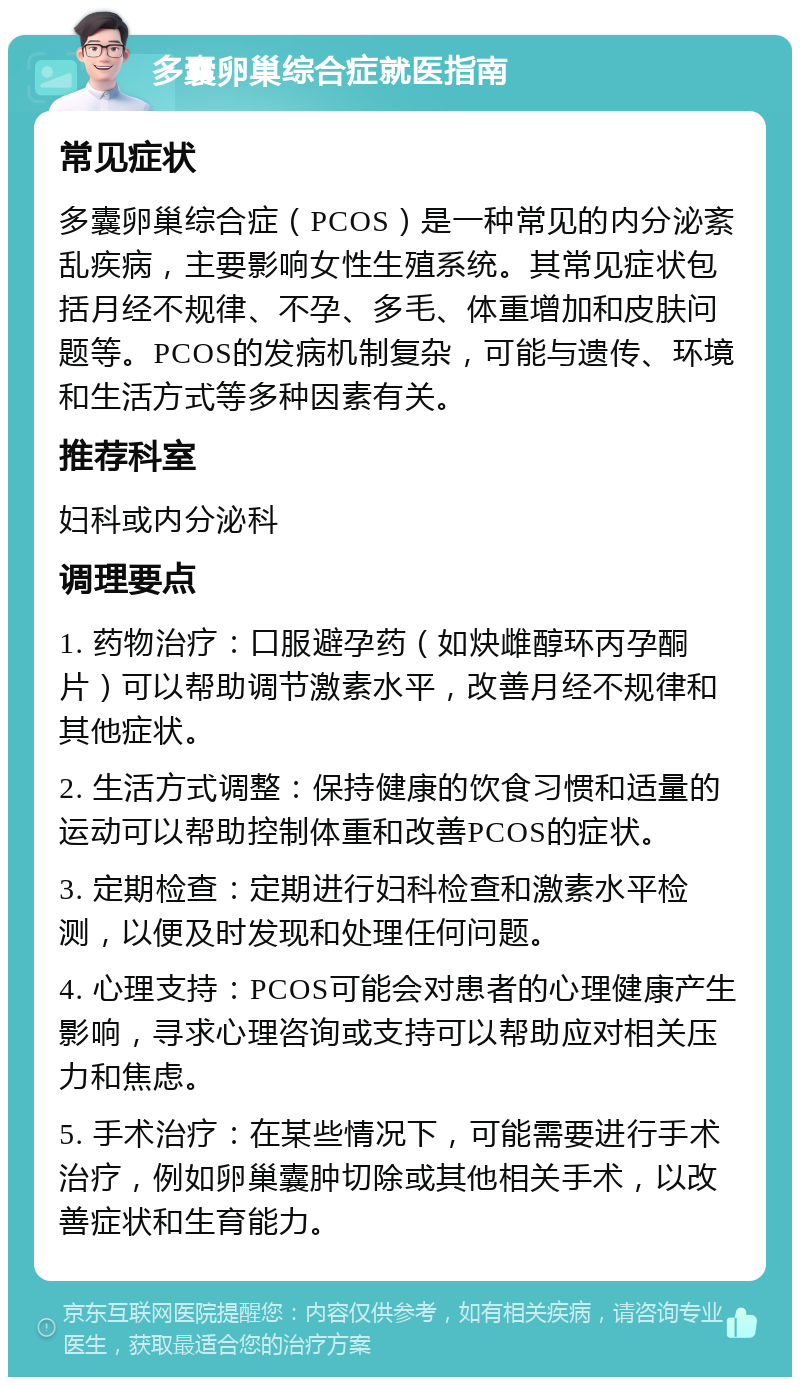 多囊卵巢综合症就医指南 常见症状 多囊卵巢综合症（PCOS）是一种常见的内分泌紊乱疾病，主要影响女性生殖系统。其常见症状包括月经不规律、不孕、多毛、体重增加和皮肤问题等。PCOS的发病机制复杂，可能与遗传、环境和生活方式等多种因素有关。 推荐科室 妇科或内分泌科 调理要点 1. 药物治疗：口服避孕药（如炔雌醇环丙孕酮片）可以帮助调节激素水平，改善月经不规律和其他症状。 2. 生活方式调整：保持健康的饮食习惯和适量的运动可以帮助控制体重和改善PCOS的症状。 3. 定期检查：定期进行妇科检查和激素水平检测，以便及时发现和处理任何问题。 4. 心理支持：PCOS可能会对患者的心理健康产生影响，寻求心理咨询或支持可以帮助应对相关压力和焦虑。 5. 手术治疗：在某些情况下，可能需要进行手术治疗，例如卵巢囊肿切除或其他相关手术，以改善症状和生育能力。