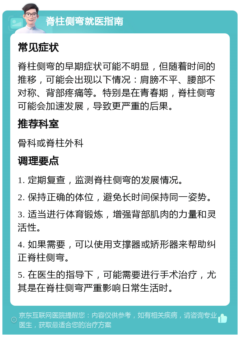 脊柱侧弯就医指南 常见症状 脊柱侧弯的早期症状可能不明显，但随着时间的推移，可能会出现以下情况：肩膀不平、腰部不对称、背部疼痛等。特别是在青春期，脊柱侧弯可能会加速发展，导致更严重的后果。 推荐科室 骨科或脊柱外科 调理要点 1. 定期复查，监测脊柱侧弯的发展情况。 2. 保持正确的体位，避免长时间保持同一姿势。 3. 适当进行体育锻炼，增强背部肌肉的力量和灵活性。 4. 如果需要，可以使用支撑器或矫形器来帮助纠正脊柱侧弯。 5. 在医生的指导下，可能需要进行手术治疗，尤其是在脊柱侧弯严重影响日常生活时。