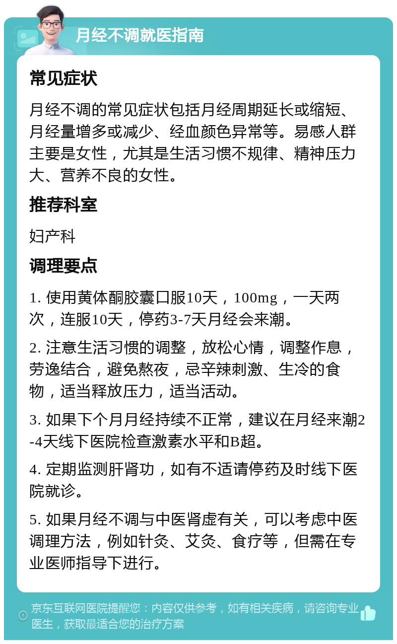 月经不调就医指南 常见症状 月经不调的常见症状包括月经周期延长或缩短、月经量增多或减少、经血颜色异常等。易感人群主要是女性，尤其是生活习惯不规律、精神压力大、营养不良的女性。 推荐科室 妇产科 调理要点 1. 使用黄体酮胶囊口服10天，100mg，一天两次，连服10天，停药3-7天月经会来潮。 2. 注意生活习惯的调整，放松心情，调整作息，劳逸结合，避免熬夜，忌辛辣刺激、生冷的食物，适当释放压力，适当活动。 3. 如果下个月月经持续不正常，建议在月经来潮2-4天线下医院检查激素水平和B超。 4. 定期监测肝肾功，如有不适请停药及时线下医院就诊。 5. 如果月经不调与中医肾虚有关，可以考虑中医调理方法，例如针灸、艾灸、食疗等，但需在专业医师指导下进行。