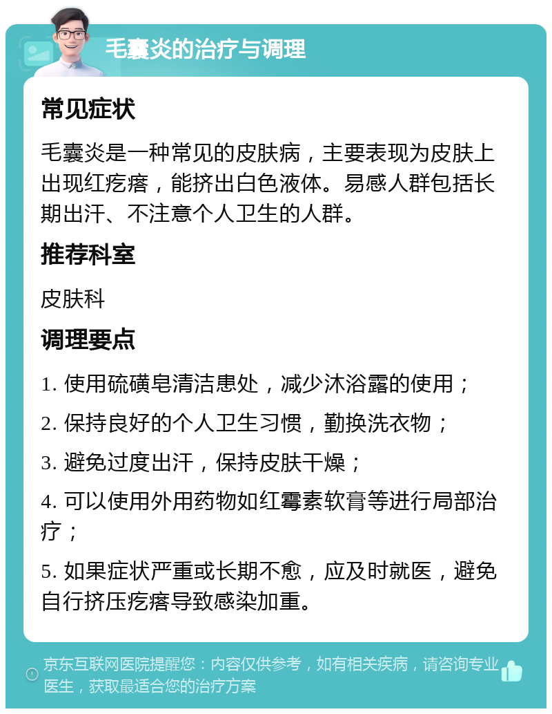 毛囊炎的治疗与调理 常见症状 毛囊炎是一种常见的皮肤病，主要表现为皮肤上出现红疙瘩，能挤出白色液体。易感人群包括长期出汗、不注意个人卫生的人群。 推荐科室 皮肤科 调理要点 1. 使用硫磺皂清洁患处，减少沐浴露的使用； 2. 保持良好的个人卫生习惯，勤换洗衣物； 3. 避免过度出汗，保持皮肤干燥； 4. 可以使用外用药物如红霉素软膏等进行局部治疗； 5. 如果症状严重或长期不愈，应及时就医，避免自行挤压疙瘩导致感染加重。