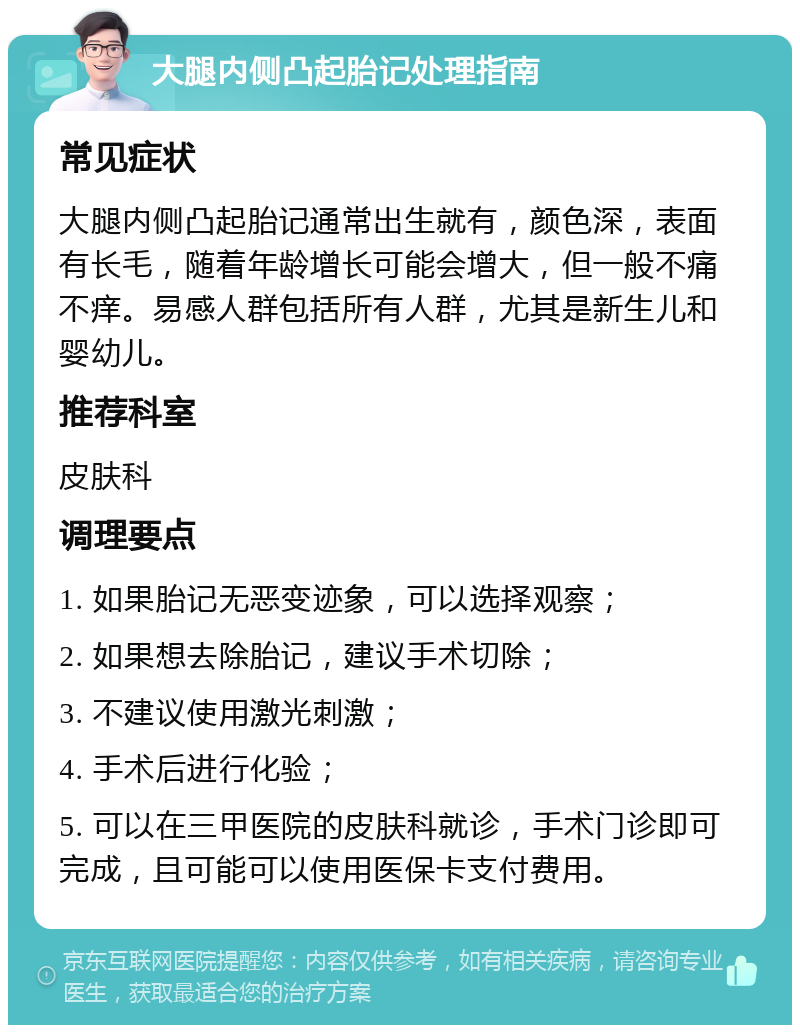 大腿内侧凸起胎记处理指南 常见症状 大腿内侧凸起胎记通常出生就有，颜色深，表面有长毛，随着年龄增长可能会增大，但一般不痛不痒。易感人群包括所有人群，尤其是新生儿和婴幼儿。 推荐科室 皮肤科 调理要点 1. 如果胎记无恶变迹象，可以选择观察； 2. 如果想去除胎记，建议手术切除； 3. 不建议使用激光刺激； 4. 手术后进行化验； 5. 可以在三甲医院的皮肤科就诊，手术门诊即可完成，且可能可以使用医保卡支付费用。