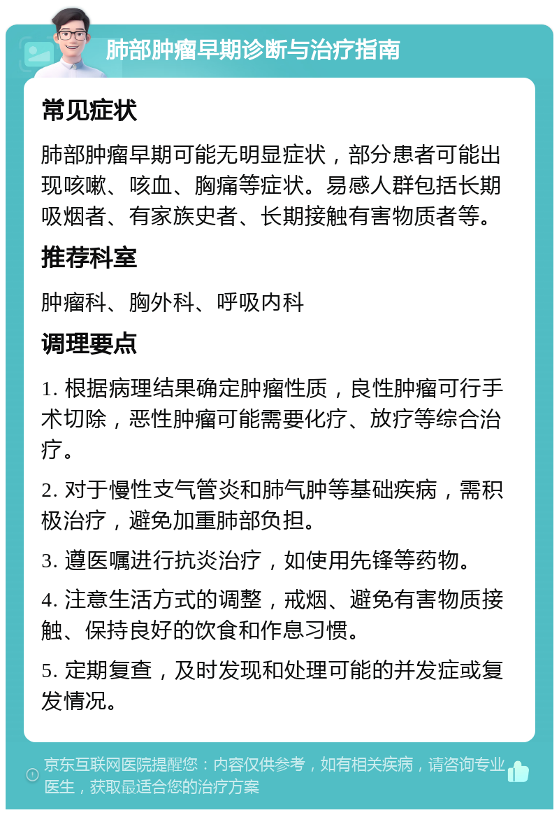 肺部肿瘤早期诊断与治疗指南 常见症状 肺部肿瘤早期可能无明显症状，部分患者可能出现咳嗽、咳血、胸痛等症状。易感人群包括长期吸烟者、有家族史者、长期接触有害物质者等。 推荐科室 肿瘤科、胸外科、呼吸内科 调理要点 1. 根据病理结果确定肿瘤性质，良性肿瘤可行手术切除，恶性肿瘤可能需要化疗、放疗等综合治疗。 2. 对于慢性支气管炎和肺气肿等基础疾病，需积极治疗，避免加重肺部负担。 3. 遵医嘱进行抗炎治疗，如使用先锋等药物。 4. 注意生活方式的调整，戒烟、避免有害物质接触、保持良好的饮食和作息习惯。 5. 定期复查，及时发现和处理可能的并发症或复发情况。