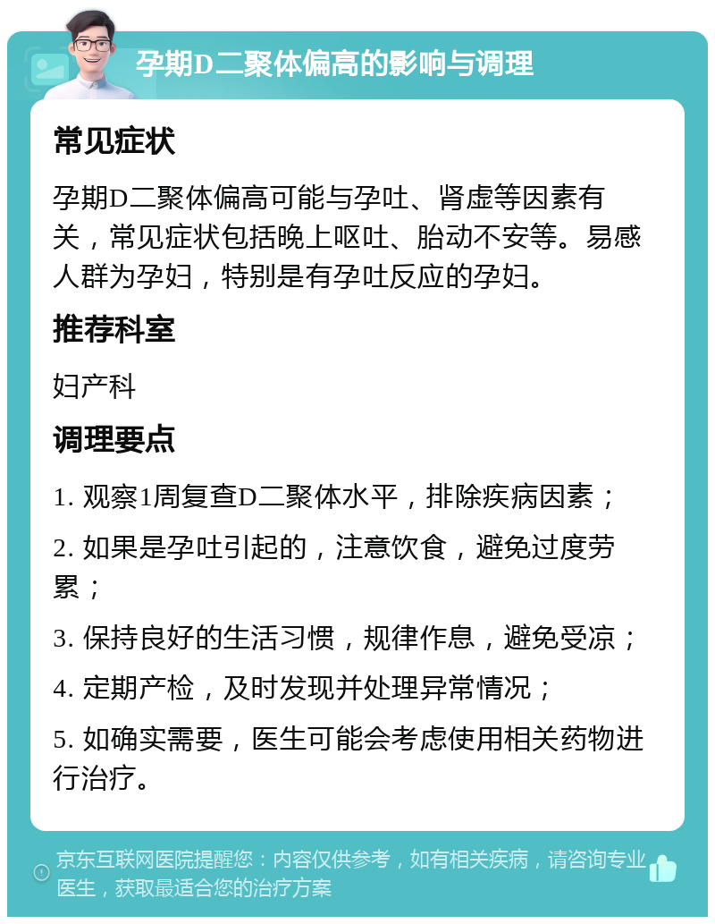 孕期D二聚体偏高的影响与调理 常见症状 孕期D二聚体偏高可能与孕吐、肾虚等因素有关，常见症状包括晚上呕吐、胎动不安等。易感人群为孕妇，特别是有孕吐反应的孕妇。 推荐科室 妇产科 调理要点 1. 观察1周复查D二聚体水平，排除疾病因素； 2. 如果是孕吐引起的，注意饮食，避免过度劳累； 3. 保持良好的生活习惯，规律作息，避免受凉； 4. 定期产检，及时发现并处理异常情况； 5. 如确实需要，医生可能会考虑使用相关药物进行治疗。