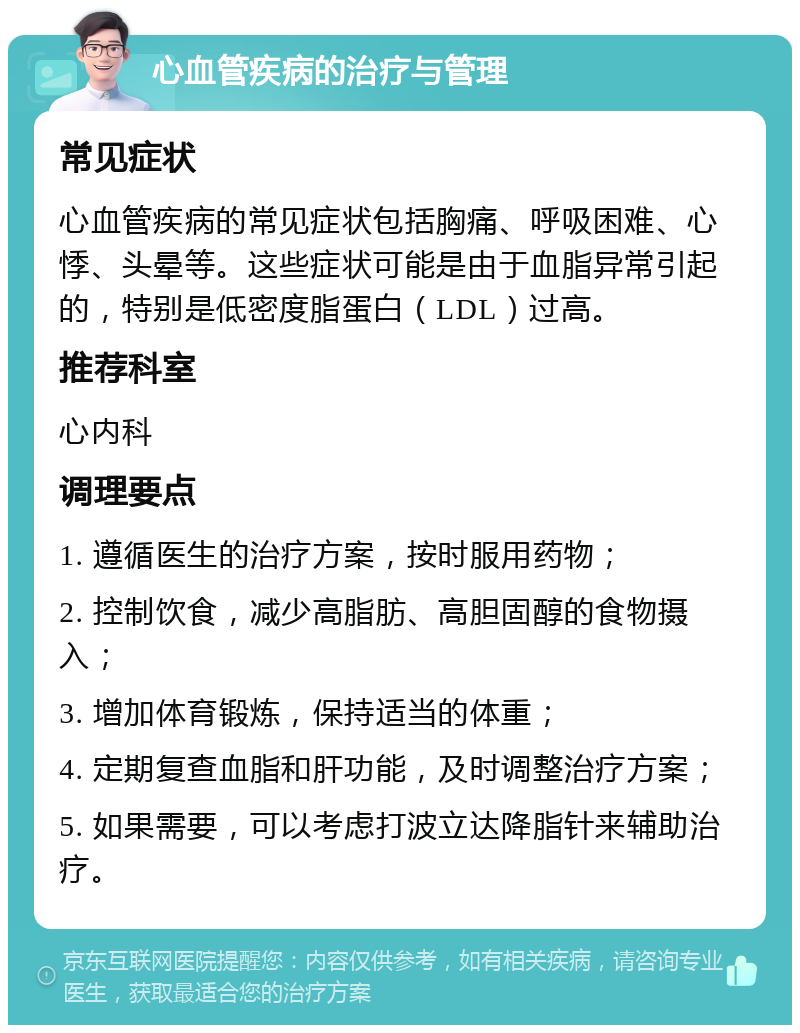 心血管疾病的治疗与管理 常见症状 心血管疾病的常见症状包括胸痛、呼吸困难、心悸、头晕等。这些症状可能是由于血脂异常引起的，特别是低密度脂蛋白（LDL）过高。 推荐科室 心内科 调理要点 1. 遵循医生的治疗方案，按时服用药物； 2. 控制饮食，减少高脂肪、高胆固醇的食物摄入； 3. 增加体育锻炼，保持适当的体重； 4. 定期复查血脂和肝功能，及时调整治疗方案； 5. 如果需要，可以考虑打波立达降脂针来辅助治疗。