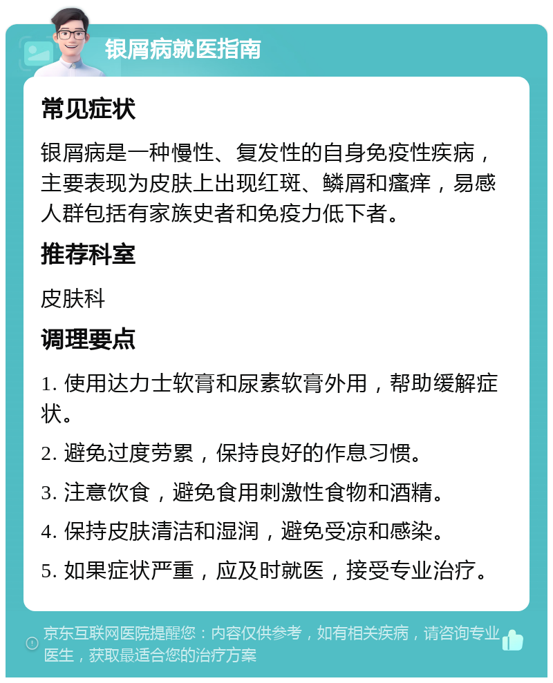 银屑病就医指南 常见症状 银屑病是一种慢性、复发性的自身免疫性疾病，主要表现为皮肤上出现红斑、鳞屑和瘙痒，易感人群包括有家族史者和免疫力低下者。 推荐科室 皮肤科 调理要点 1. 使用达力士软膏和尿素软膏外用，帮助缓解症状。 2. 避免过度劳累，保持良好的作息习惯。 3. 注意饮食，避免食用刺激性食物和酒精。 4. 保持皮肤清洁和湿润，避免受凉和感染。 5. 如果症状严重，应及时就医，接受专业治疗。