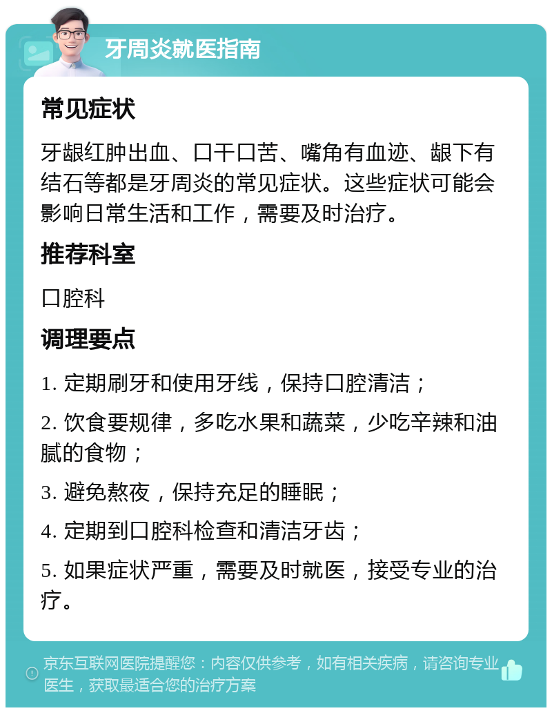 牙周炎就医指南 常见症状 牙龈红肿出血、口干口苦、嘴角有血迹、龈下有结石等都是牙周炎的常见症状。这些症状可能会影响日常生活和工作，需要及时治疗。 推荐科室 口腔科 调理要点 1. 定期刷牙和使用牙线，保持口腔清洁； 2. 饮食要规律，多吃水果和蔬菜，少吃辛辣和油腻的食物； 3. 避免熬夜，保持充足的睡眠； 4. 定期到口腔科检查和清洁牙齿； 5. 如果症状严重，需要及时就医，接受专业的治疗。