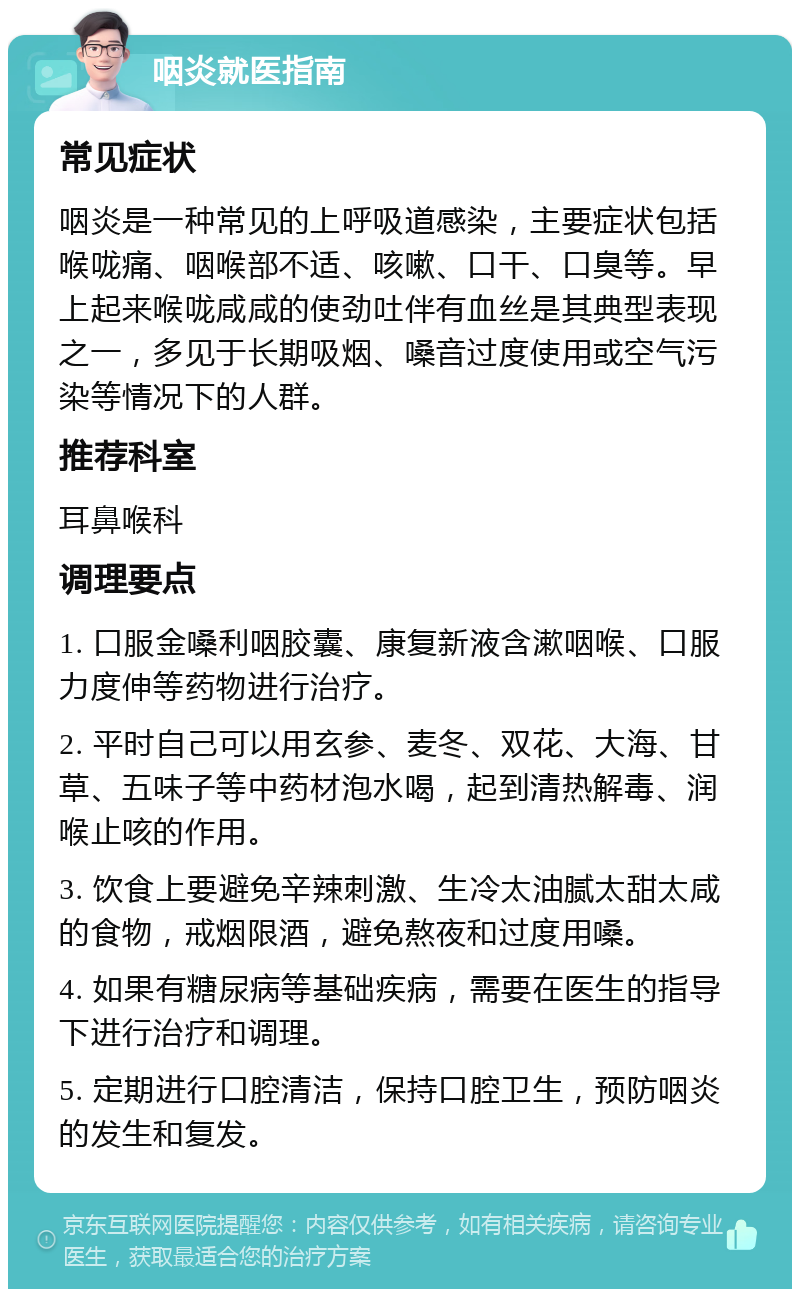 咽炎就医指南 常见症状 咽炎是一种常见的上呼吸道感染，主要症状包括喉咙痛、咽喉部不适、咳嗽、口干、口臭等。早上起来喉咙咸咸的使劲吐伴有血丝是其典型表现之一，多见于长期吸烟、嗓音过度使用或空气污染等情况下的人群。 推荐科室 耳鼻喉科 调理要点 1. 口服金嗓利咽胶囊、康复新液含漱咽喉、口服力度伸等药物进行治疗。 2. 平时自己可以用玄参、麦冬、双花、大海、甘草、五味子等中药材泡水喝，起到清热解毒、润喉止咳的作用。 3. 饮食上要避免辛辣刺激、生冷太油腻太甜太咸的食物，戒烟限酒，避免熬夜和过度用嗓。 4. 如果有糖尿病等基础疾病，需要在医生的指导下进行治疗和调理。 5. 定期进行口腔清洁，保持口腔卫生，预防咽炎的发生和复发。