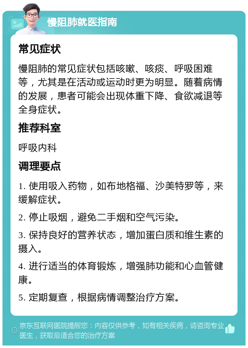 慢阻肺就医指南 常见症状 慢阻肺的常见症状包括咳嗽、咳痰、呼吸困难等，尤其是在活动或运动时更为明显。随着病情的发展，患者可能会出现体重下降、食欲减退等全身症状。 推荐科室 呼吸内科 调理要点 1. 使用吸入药物，如布地格福、沙美特罗等，来缓解症状。 2. 停止吸烟，避免二手烟和空气污染。 3. 保持良好的营养状态，增加蛋白质和维生素的摄入。 4. 进行适当的体育锻炼，增强肺功能和心血管健康。 5. 定期复查，根据病情调整治疗方案。