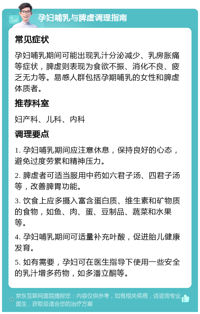 孕妇哺乳与脾虚调理指南 常见症状 孕妇哺乳期间可能出现乳汁分泌减少、乳房胀痛等症状，脾虚则表现为食欲不振、消化不良、疲乏无力等。易感人群包括孕期哺乳的女性和脾虚体质者。 推荐科室 妇产科、儿科、内科 调理要点 1. 孕妇哺乳期间应注意休息，保持良好的心态，避免过度劳累和精神压力。 2. 脾虚者可适当服用中药如六君子汤、四君子汤等，改善脾胃功能。 3. 饮食上应多摄入富含蛋白质、维生素和矿物质的食物，如鱼、肉、蛋、豆制品、蔬菜和水果等。 4. 孕妇哺乳期间可适量补充叶酸，促进胎儿健康发育。 5. 如有需要，孕妇可在医生指导下使用一些安全的乳汁增多药物，如多潘立酮等。