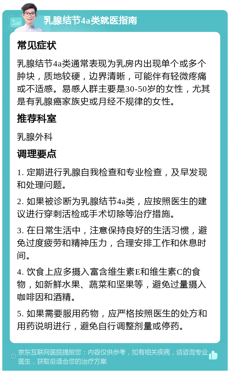 乳腺结节4a类就医指南 常见症状 乳腺结节4a类通常表现为乳房内出现单个或多个肿块，质地较硬，边界清晰，可能伴有轻微疼痛或不适感。易感人群主要是30-50岁的女性，尤其是有乳腺癌家族史或月经不规律的女性。 推荐科室 乳腺外科 调理要点 1. 定期进行乳腺自我检查和专业检查，及早发现和处理问题。 2. 如果被诊断为乳腺结节4a类，应按照医生的建议进行穿刺活检或手术切除等治疗措施。 3. 在日常生活中，注意保持良好的生活习惯，避免过度疲劳和精神压力，合理安排工作和休息时间。 4. 饮食上应多摄入富含维生素E和维生素C的食物，如新鲜水果、蔬菜和坚果等，避免过量摄入咖啡因和酒精。 5. 如果需要服用药物，应严格按照医生的处方和用药说明进行，避免自行调整剂量或停药。