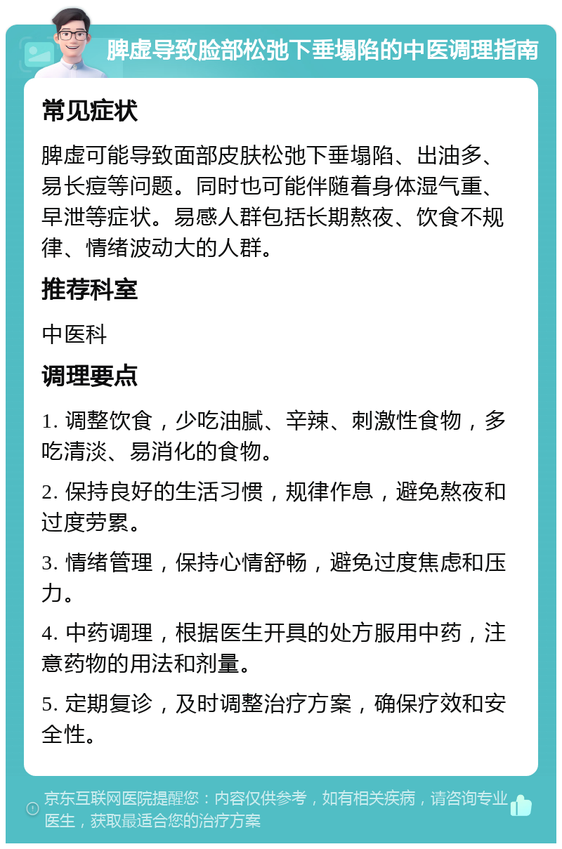 脾虚导致脸部松弛下垂塌陷的中医调理指南 常见症状 脾虚可能导致面部皮肤松弛下垂塌陷、出油多、易长痘等问题。同时也可能伴随着身体湿气重、早泄等症状。易感人群包括长期熬夜、饮食不规律、情绪波动大的人群。 推荐科室 中医科 调理要点 1. 调整饮食，少吃油腻、辛辣、刺激性食物，多吃清淡、易消化的食物。 2. 保持良好的生活习惯，规律作息，避免熬夜和过度劳累。 3. 情绪管理，保持心情舒畅，避免过度焦虑和压力。 4. 中药调理，根据医生开具的处方服用中药，注意药物的用法和剂量。 5. 定期复诊，及时调整治疗方案，确保疗效和安全性。