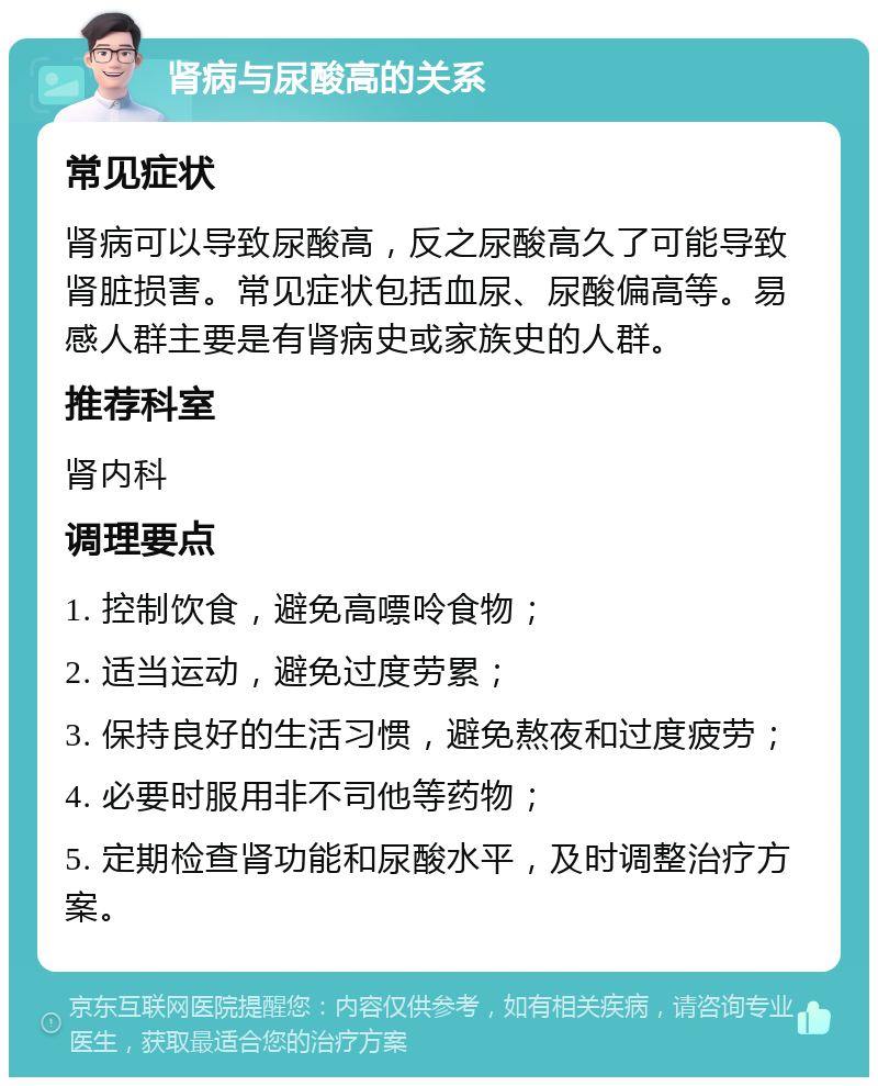 肾病与尿酸高的关系 常见症状 肾病可以导致尿酸高，反之尿酸高久了可能导致肾脏损害。常见症状包括血尿、尿酸偏高等。易感人群主要是有肾病史或家族史的人群。 推荐科室 肾内科 调理要点 1. 控制饮食，避免高嘌呤食物； 2. 适当运动，避免过度劳累； 3. 保持良好的生活习惯，避免熬夜和过度疲劳； 4. 必要时服用非不司他等药物； 5. 定期检查肾功能和尿酸水平，及时调整治疗方案。