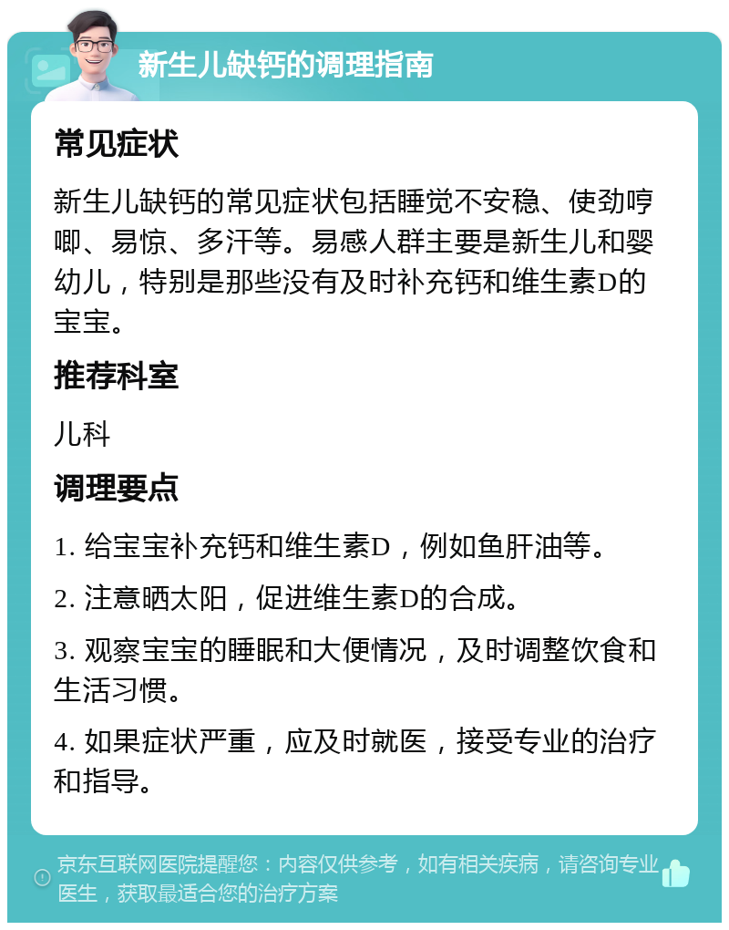 新生儿缺钙的调理指南 常见症状 新生儿缺钙的常见症状包括睡觉不安稳、使劲哼唧、易惊、多汗等。易感人群主要是新生儿和婴幼儿，特别是那些没有及时补充钙和维生素D的宝宝。 推荐科室 儿科 调理要点 1. 给宝宝补充钙和维生素D，例如鱼肝油等。 2. 注意晒太阳，促进维生素D的合成。 3. 观察宝宝的睡眠和大便情况，及时调整饮食和生活习惯。 4. 如果症状严重，应及时就医，接受专业的治疗和指导。