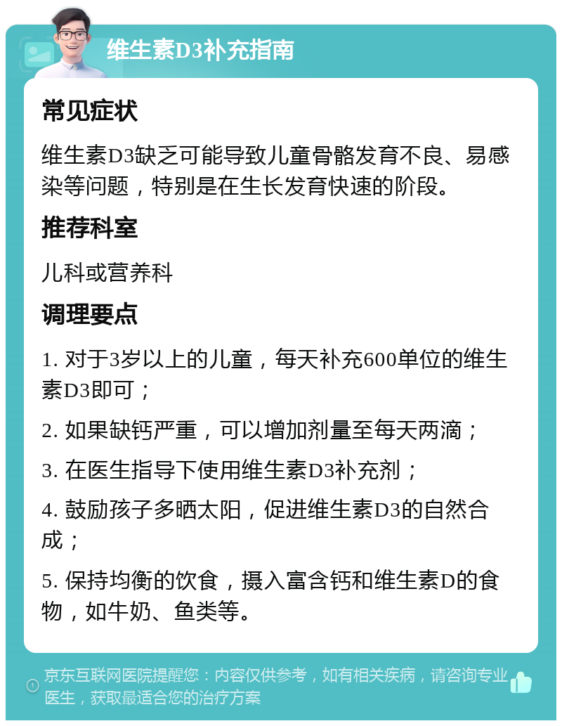 维生素D3补充指南 常见症状 维生素D3缺乏可能导致儿童骨骼发育不良、易感染等问题，特别是在生长发育快速的阶段。 推荐科室 儿科或营养科 调理要点 1. 对于3岁以上的儿童，每天补充600单位的维生素D3即可； 2. 如果缺钙严重，可以增加剂量至每天两滴； 3. 在医生指导下使用维生素D3补充剂； 4. 鼓励孩子多晒太阳，促进维生素D3的自然合成； 5. 保持均衡的饮食，摄入富含钙和维生素D的食物，如牛奶、鱼类等。