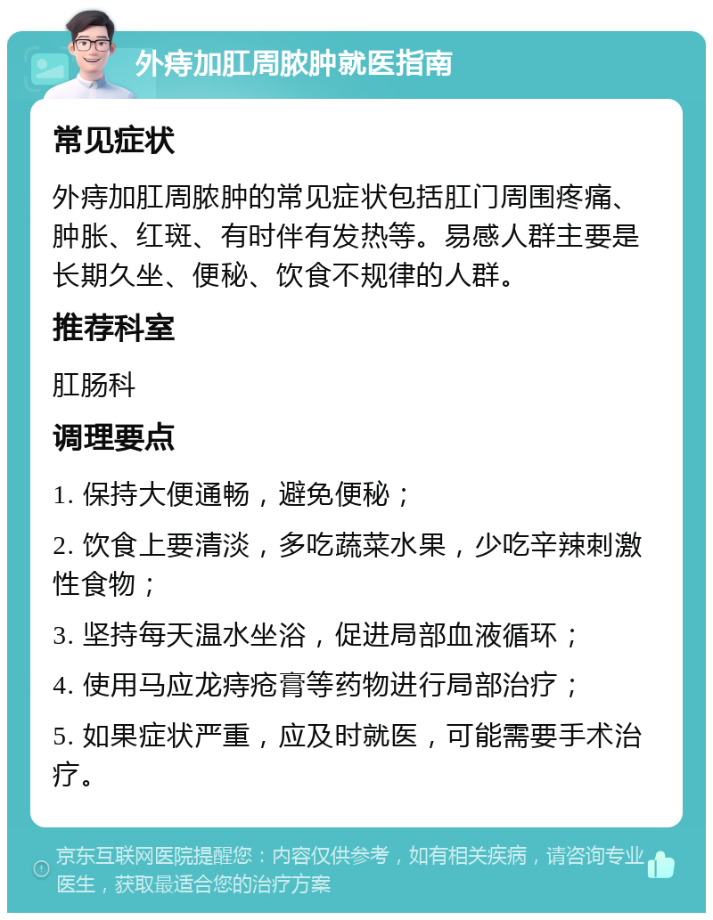 外痔加肛周脓肿就医指南 常见症状 外痔加肛周脓肿的常见症状包括肛门周围疼痛、肿胀、红斑、有时伴有发热等。易感人群主要是长期久坐、便秘、饮食不规律的人群。 推荐科室 肛肠科 调理要点 1. 保持大便通畅，避免便秘； 2. 饮食上要清淡，多吃蔬菜水果，少吃辛辣刺激性食物； 3. 坚持每天温水坐浴，促进局部血液循环； 4. 使用马应龙痔疮膏等药物进行局部治疗； 5. 如果症状严重，应及时就医，可能需要手术治疗。