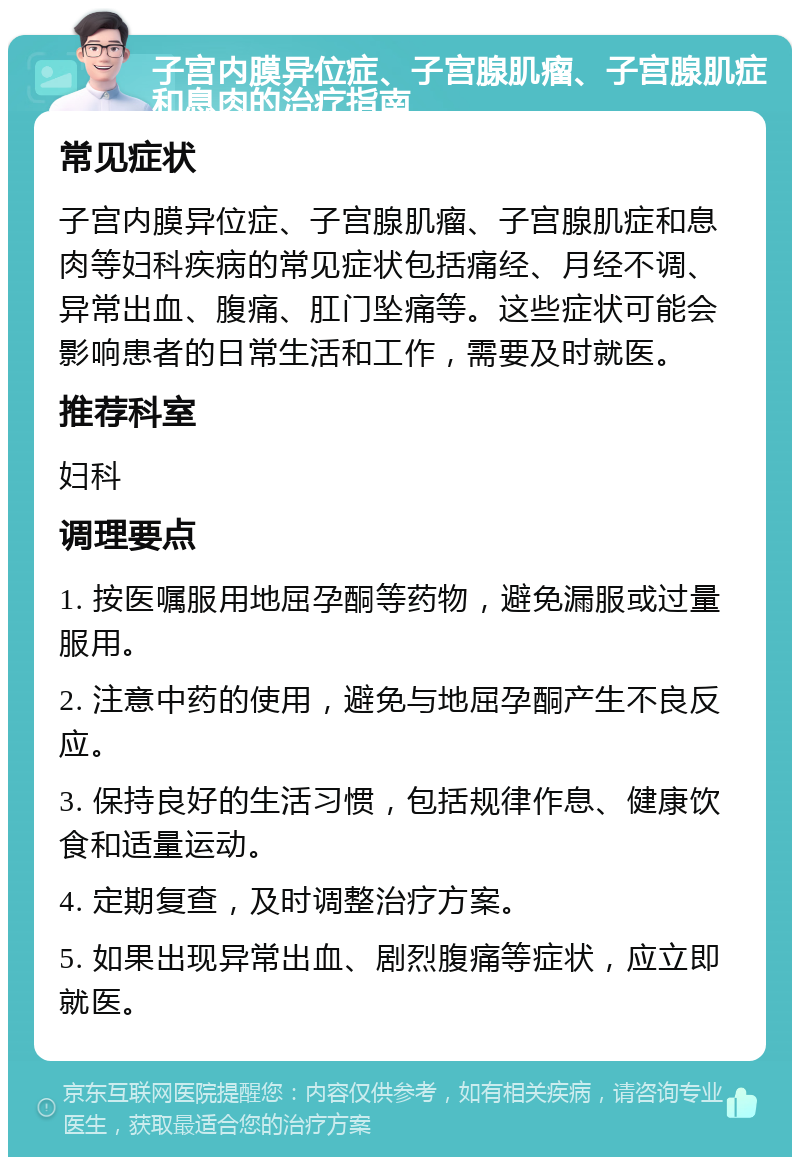 子宫内膜异位症、子宫腺肌瘤、子宫腺肌症和息肉的治疗指南 常见症状 子宫内膜异位症、子宫腺肌瘤、子宫腺肌症和息肉等妇科疾病的常见症状包括痛经、月经不调、异常出血、腹痛、肛门坠痛等。这些症状可能会影响患者的日常生活和工作，需要及时就医。 推荐科室 妇科 调理要点 1. 按医嘱服用地屈孕酮等药物，避免漏服或过量服用。 2. 注意中药的使用，避免与地屈孕酮产生不良反应。 3. 保持良好的生活习惯，包括规律作息、健康饮食和适量运动。 4. 定期复查，及时调整治疗方案。 5. 如果出现异常出血、剧烈腹痛等症状，应立即就医。