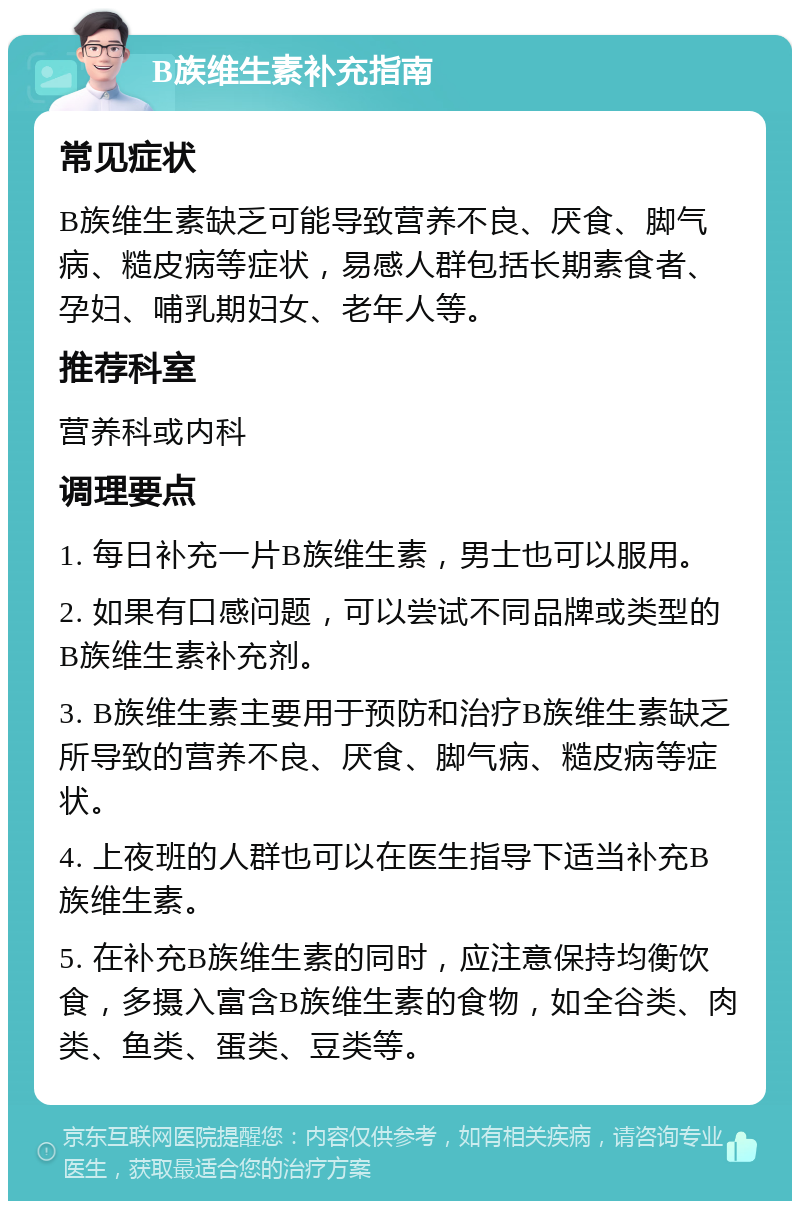 B族维生素补充指南 常见症状 B族维生素缺乏可能导致营养不良、厌食、脚气病、糙皮病等症状，易感人群包括长期素食者、孕妇、哺乳期妇女、老年人等。 推荐科室 营养科或内科 调理要点 1. 每日补充一片B族维生素，男士也可以服用。 2. 如果有口感问题，可以尝试不同品牌或类型的B族维生素补充剂。 3. B族维生素主要用于预防和治疗B族维生素缺乏所导致的营养不良、厌食、脚气病、糙皮病等症状。 4. 上夜班的人群也可以在医生指导下适当补充B族维生素。 5. 在补充B族维生素的同时，应注意保持均衡饮食，多摄入富含B族维生素的食物，如全谷类、肉类、鱼类、蛋类、豆类等。