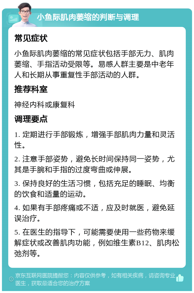 小鱼际肌肉萎缩的判断与调理 常见症状 小鱼际肌肉萎缩的常见症状包括手部无力、肌肉萎缩、手指活动受限等。易感人群主要是中老年人和长期从事重复性手部活动的人群。 推荐科室 神经内科或康复科 调理要点 1. 定期进行手部锻炼，增强手部肌肉力量和灵活性。 2. 注意手部姿势，避免长时间保持同一姿势，尤其是手腕和手指的过度弯曲或伸展。 3. 保持良好的生活习惯，包括充足的睡眠、均衡的饮食和适量的运动。 4. 如果有手部疼痛或不适，应及时就医，避免延误治疗。 5. 在医生的指导下，可能需要使用一些药物来缓解症状或改善肌肉功能，例如维生素B12、肌肉松弛剂等。