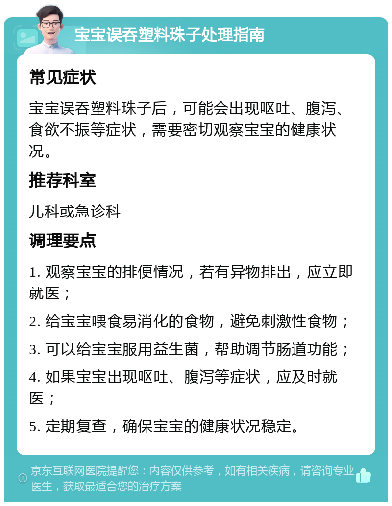 宝宝误吞塑料珠子处理指南 常见症状 宝宝误吞塑料珠子后，可能会出现呕吐、腹泻、食欲不振等症状，需要密切观察宝宝的健康状况。 推荐科室 儿科或急诊科 调理要点 1. 观察宝宝的排便情况，若有异物排出，应立即就医； 2. 给宝宝喂食易消化的食物，避免刺激性食物； 3. 可以给宝宝服用益生菌，帮助调节肠道功能； 4. 如果宝宝出现呕吐、腹泻等症状，应及时就医； 5. 定期复查，确保宝宝的健康状况稳定。