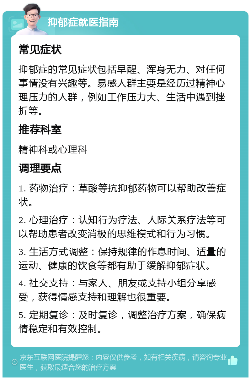 抑郁症就医指南 常见症状 抑郁症的常见症状包括早醒、浑身无力、对任何事情没有兴趣等。易感人群主要是经历过精神心理压力的人群，例如工作压力大、生活中遇到挫折等。 推荐科室 精神科或心理科 调理要点 1. 药物治疗：草酸等抗抑郁药物可以帮助改善症状。 2. 心理治疗：认知行为疗法、人际关系疗法等可以帮助患者改变消极的思维模式和行为习惯。 3. 生活方式调整：保持规律的作息时间、适量的运动、健康的饮食等都有助于缓解抑郁症状。 4. 社交支持：与家人、朋友或支持小组分享感受，获得情感支持和理解也很重要。 5. 定期复诊：及时复诊，调整治疗方案，确保病情稳定和有效控制。