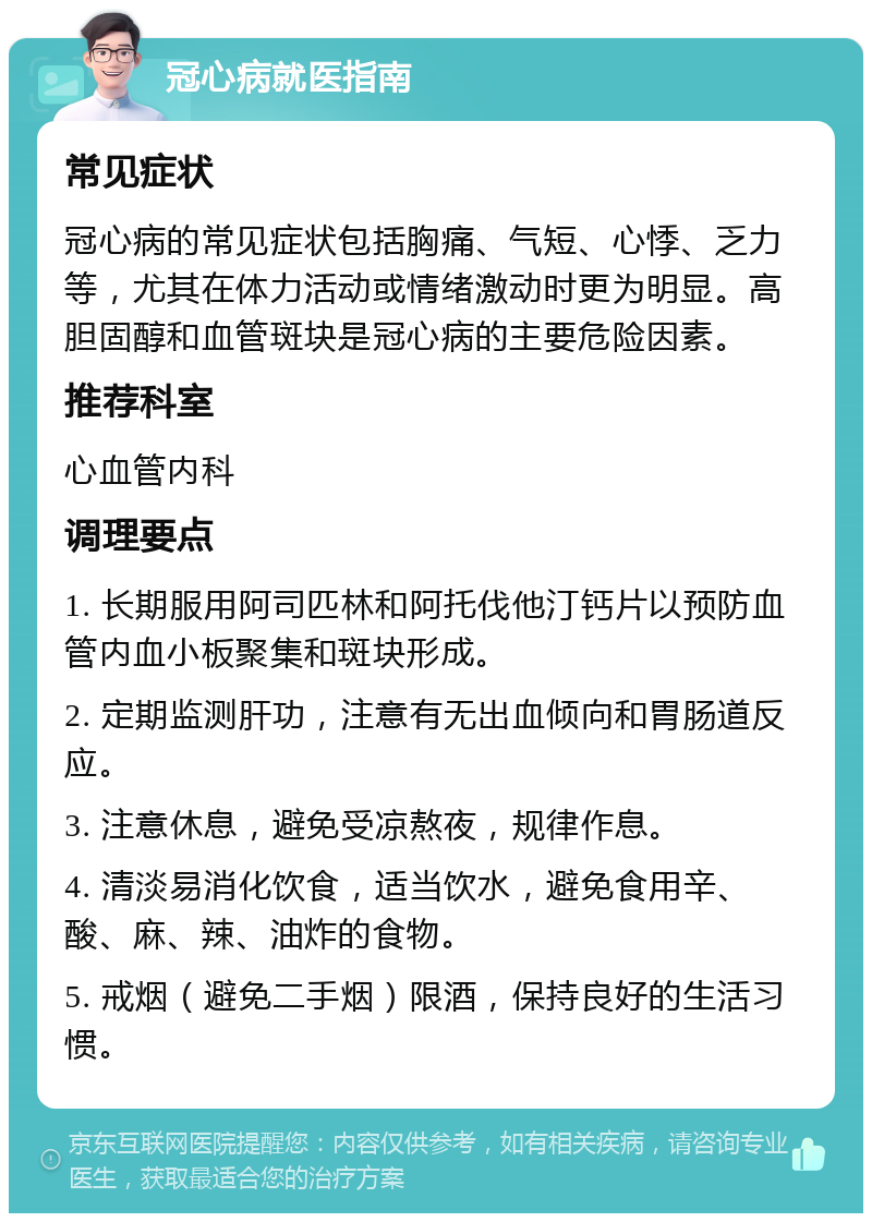 冠心病就医指南 常见症状 冠心病的常见症状包括胸痛、气短、心悸、乏力等，尤其在体力活动或情绪激动时更为明显。高胆固醇和血管斑块是冠心病的主要危险因素。 推荐科室 心血管内科 调理要点 1. 长期服用阿司匹林和阿托伐他汀钙片以预防血管内血小板聚集和斑块形成。 2. 定期监测肝功，注意有无出血倾向和胃肠道反应。 3. 注意休息，避免受凉熬夜，规律作息。 4. 清淡易消化饮食，适当饮水，避免食用辛、酸、麻、辣、油炸的食物。 5. 戒烟（避免二手烟）限酒，保持良好的生活习惯。