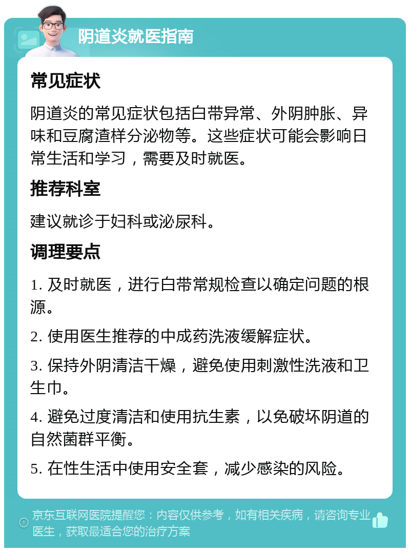 阴道炎就医指南 常见症状 阴道炎的常见症状包括白带异常、外阴肿胀、异味和豆腐渣样分泌物等。这些症状可能会影响日常生活和学习，需要及时就医。 推荐科室 建议就诊于妇科或泌尿科。 调理要点 1. 及时就医，进行白带常规检查以确定问题的根源。 2. 使用医生推荐的中成药洗液缓解症状。 3. 保持外阴清洁干燥，避免使用刺激性洗液和卫生巾。 4. 避免过度清洁和使用抗生素，以免破坏阴道的自然菌群平衡。 5. 在性生活中使用安全套，减少感染的风险。