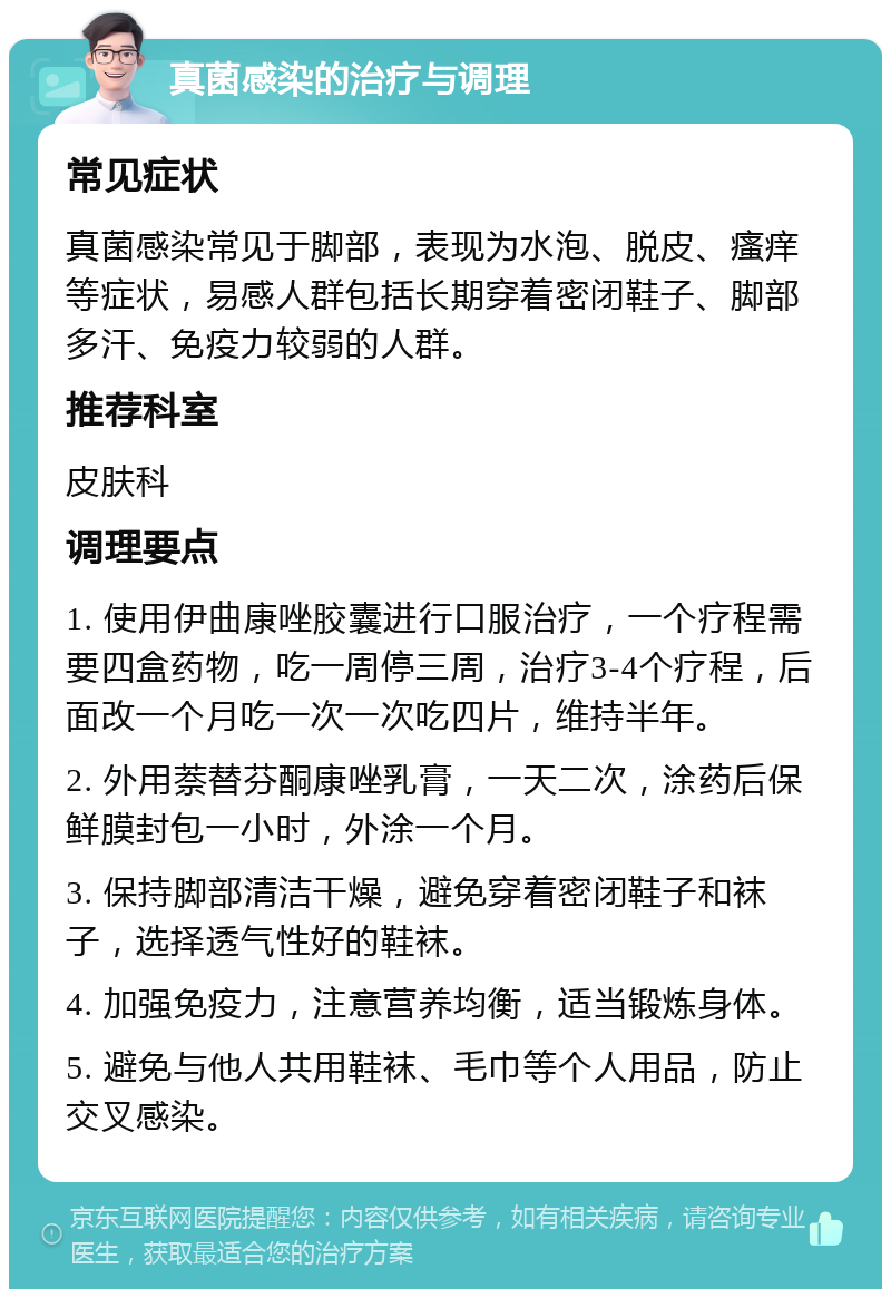 真菌感染的治疗与调理 常见症状 真菌感染常见于脚部，表现为水泡、脱皮、瘙痒等症状，易感人群包括长期穿着密闭鞋子、脚部多汗、免疫力较弱的人群。 推荐科室 皮肤科 调理要点 1. 使用伊曲康唑胶囊进行口服治疗，一个疗程需要四盒药物，吃一周停三周，治疗3-4个疗程，后面改一个月吃一次一次吃四片，维持半年。 2. 外用萘替芬酮康唑乳膏，一天二次，涂药后保鲜膜封包一小时，外涂一个月。 3. 保持脚部清洁干燥，避免穿着密闭鞋子和袜子，选择透气性好的鞋袜。 4. 加强免疫力，注意营养均衡，适当锻炼身体。 5. 避免与他人共用鞋袜、毛巾等个人用品，防止交叉感染。