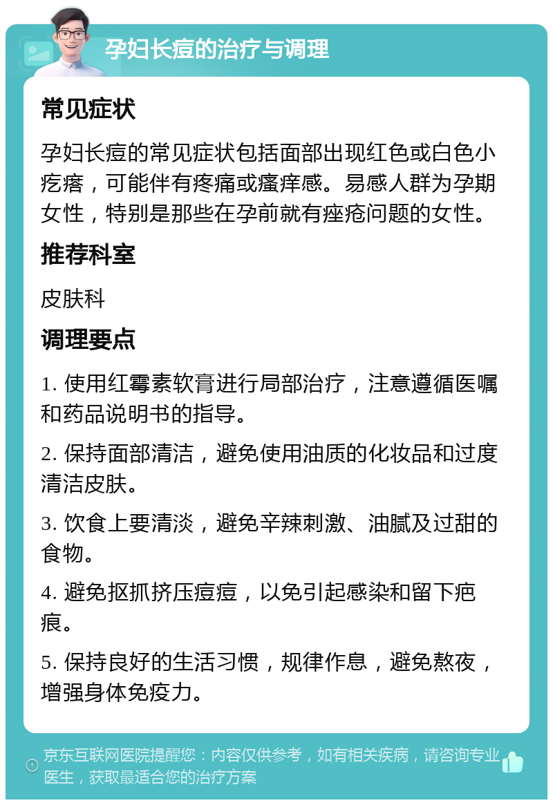 孕妇长痘的治疗与调理 常见症状 孕妇长痘的常见症状包括面部出现红色或白色小疙瘩，可能伴有疼痛或瘙痒感。易感人群为孕期女性，特别是那些在孕前就有痤疮问题的女性。 推荐科室 皮肤科 调理要点 1. 使用红霉素软膏进行局部治疗，注意遵循医嘱和药品说明书的指导。 2. 保持面部清洁，避免使用油质的化妆品和过度清洁皮肤。 3. 饮食上要清淡，避免辛辣刺激、油腻及过甜的食物。 4. 避免抠抓挤压痘痘，以免引起感染和留下疤痕。 5. 保持良好的生活习惯，规律作息，避免熬夜，增强身体免疫力。