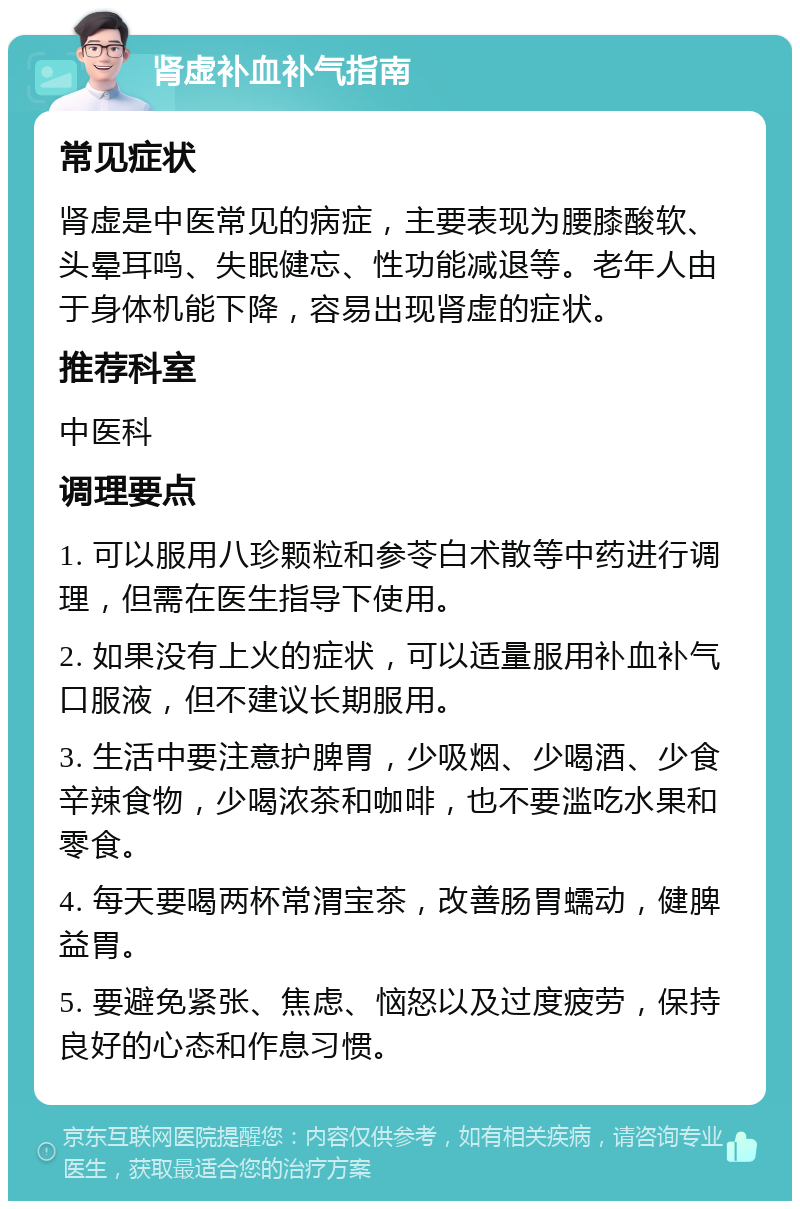 肾虚补血补气指南 常见症状 肾虚是中医常见的病症，主要表现为腰膝酸软、头晕耳鸣、失眠健忘、性功能减退等。老年人由于身体机能下降，容易出现肾虚的症状。 推荐科室 中医科 调理要点 1. 可以服用八珍颗粒和参苓白术散等中药进行调理，但需在医生指导下使用。 2. 如果没有上火的症状，可以适量服用补血补气口服液，但不建议长期服用。 3. 生活中要注意护脾胃，少吸烟、少喝酒、少食辛辣食物，少喝浓茶和咖啡，也不要滥吃水果和零食。 4. 每天要喝两杯常渭宝茶，改善肠胃蠕动，健脾益胃。 5. 要避免紧张、焦虑、恼怒以及过度疲劳，保持良好的心态和作息习惯。