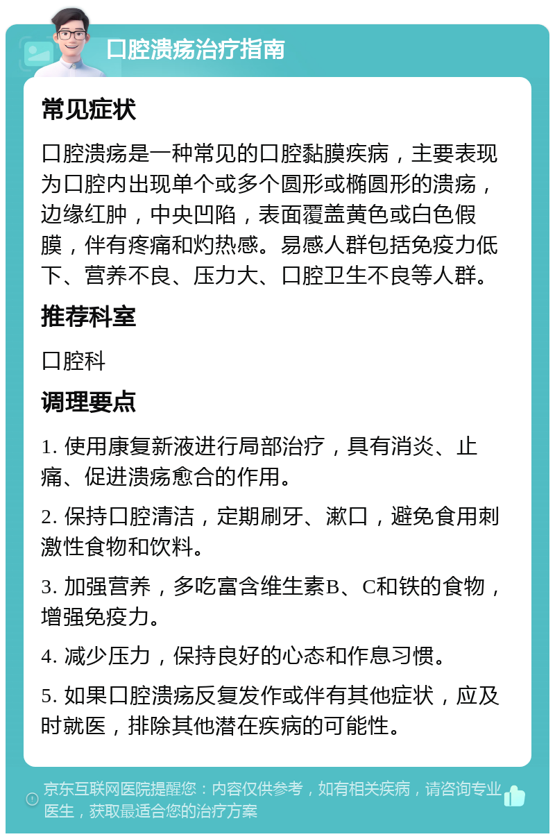 口腔溃疡治疗指南 常见症状 口腔溃疡是一种常见的口腔黏膜疾病，主要表现为口腔内出现单个或多个圆形或椭圆形的溃疡，边缘红肿，中央凹陷，表面覆盖黄色或白色假膜，伴有疼痛和灼热感。易感人群包括免疫力低下、营养不良、压力大、口腔卫生不良等人群。 推荐科室 口腔科 调理要点 1. 使用康复新液进行局部治疗，具有消炎、止痛、促进溃疡愈合的作用。 2. 保持口腔清洁，定期刷牙、漱口，避免食用刺激性食物和饮料。 3. 加强营养，多吃富含维生素B、C和铁的食物，增强免疫力。 4. 减少压力，保持良好的心态和作息习惯。 5. 如果口腔溃疡反复发作或伴有其他症状，应及时就医，排除其他潜在疾病的可能性。