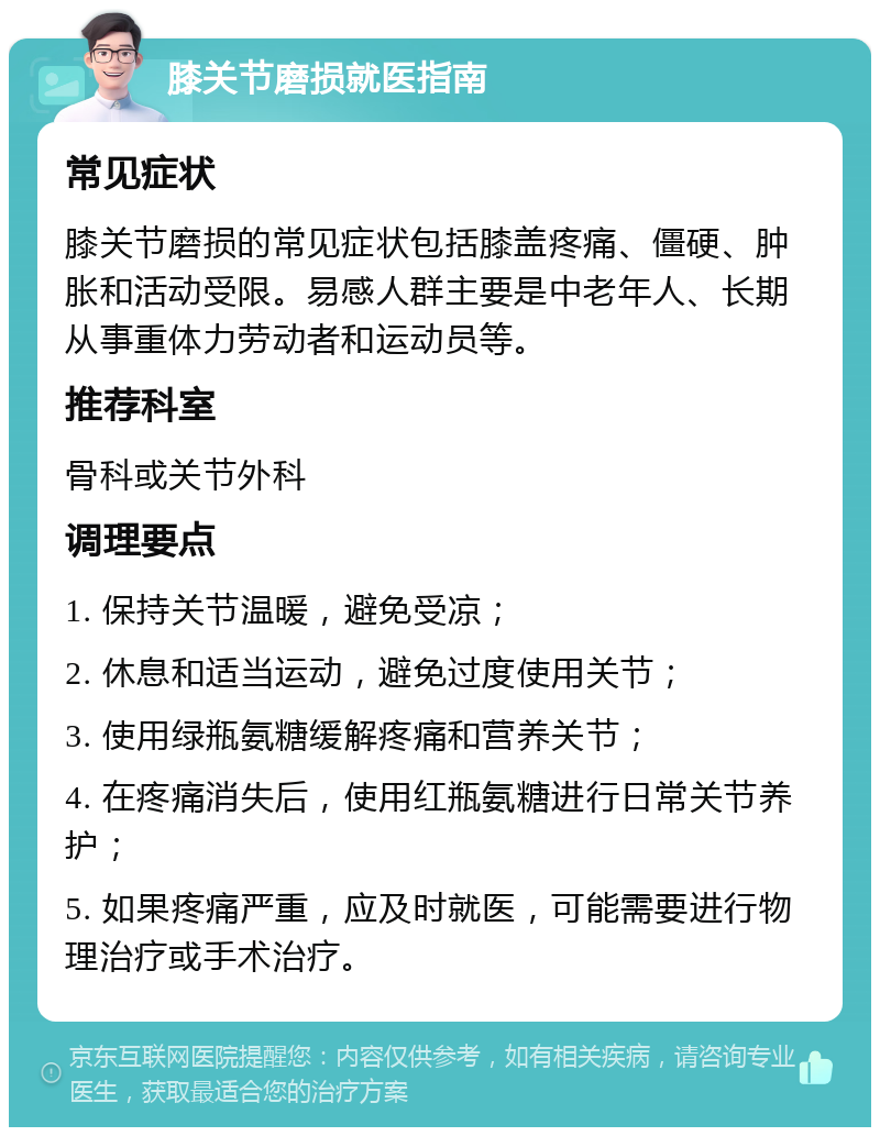 膝关节磨损就医指南 常见症状 膝关节磨损的常见症状包括膝盖疼痛、僵硬、肿胀和活动受限。易感人群主要是中老年人、长期从事重体力劳动者和运动员等。 推荐科室 骨科或关节外科 调理要点 1. 保持关节温暖，避免受凉； 2. 休息和适当运动，避免过度使用关节； 3. 使用绿瓶氨糖缓解疼痛和营养关节； 4. 在疼痛消失后，使用红瓶氨糖进行日常关节养护； 5. 如果疼痛严重，应及时就医，可能需要进行物理治疗或手术治疗。