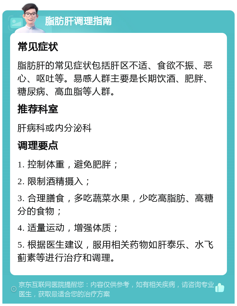 脂肪肝调理指南 常见症状 脂肪肝的常见症状包括肝区不适、食欲不振、恶心、呕吐等。易感人群主要是长期饮酒、肥胖、糖尿病、高血脂等人群。 推荐科室 肝病科或内分泌科 调理要点 1. 控制体重，避免肥胖； 2. 限制酒精摄入； 3. 合理膳食，多吃蔬菜水果，少吃高脂肪、高糖分的食物； 4. 适量运动，增强体质； 5. 根据医生建议，服用相关药物如肝泰乐、水飞蓟素等进行治疗和调理。