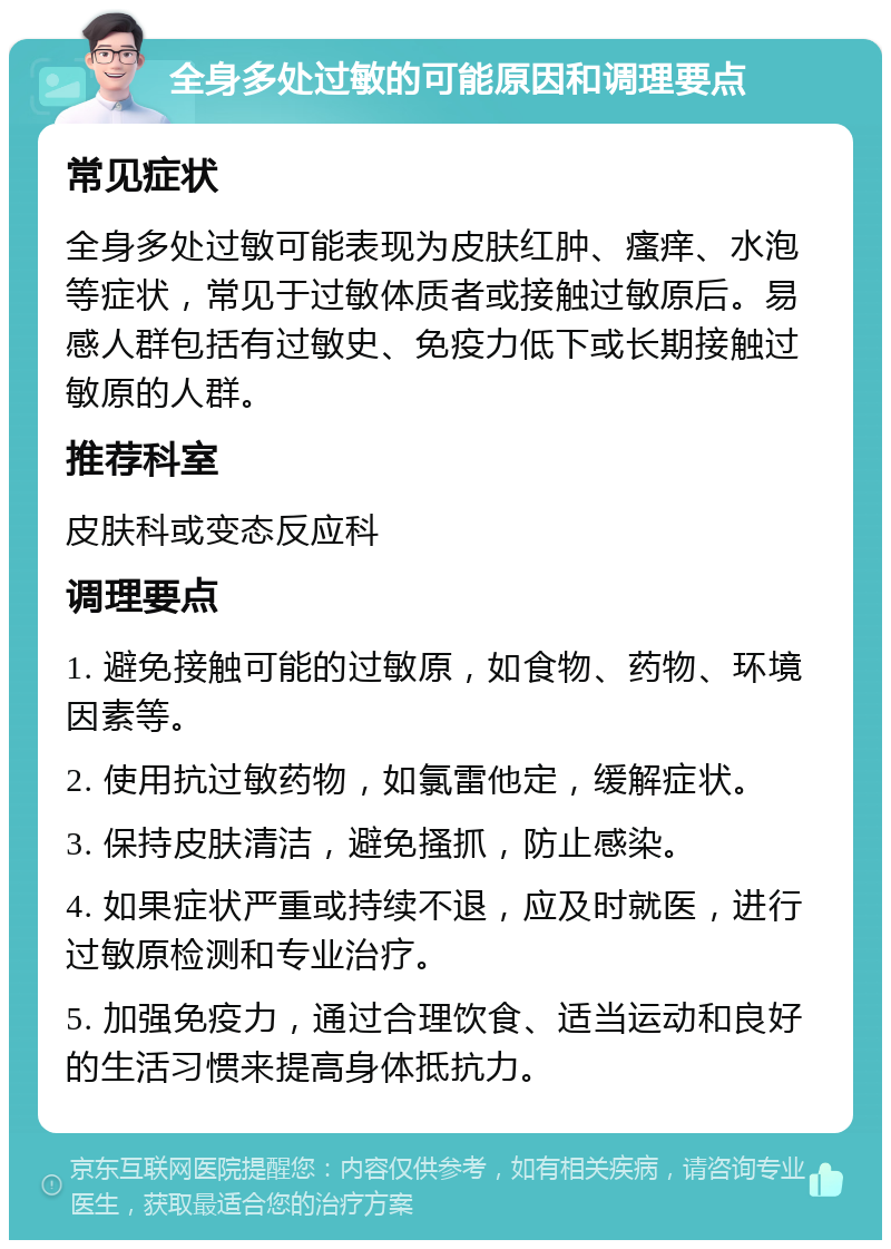 全身多处过敏的可能原因和调理要点 常见症状 全身多处过敏可能表现为皮肤红肿、瘙痒、水泡等症状，常见于过敏体质者或接触过敏原后。易感人群包括有过敏史、免疫力低下或长期接触过敏原的人群。 推荐科室 皮肤科或变态反应科 调理要点 1. 避免接触可能的过敏原，如食物、药物、环境因素等。 2. 使用抗过敏药物，如氯雷他定，缓解症状。 3. 保持皮肤清洁，避免搔抓，防止感染。 4. 如果症状严重或持续不退，应及时就医，进行过敏原检测和专业治疗。 5. 加强免疫力，通过合理饮食、适当运动和良好的生活习惯来提高身体抵抗力。