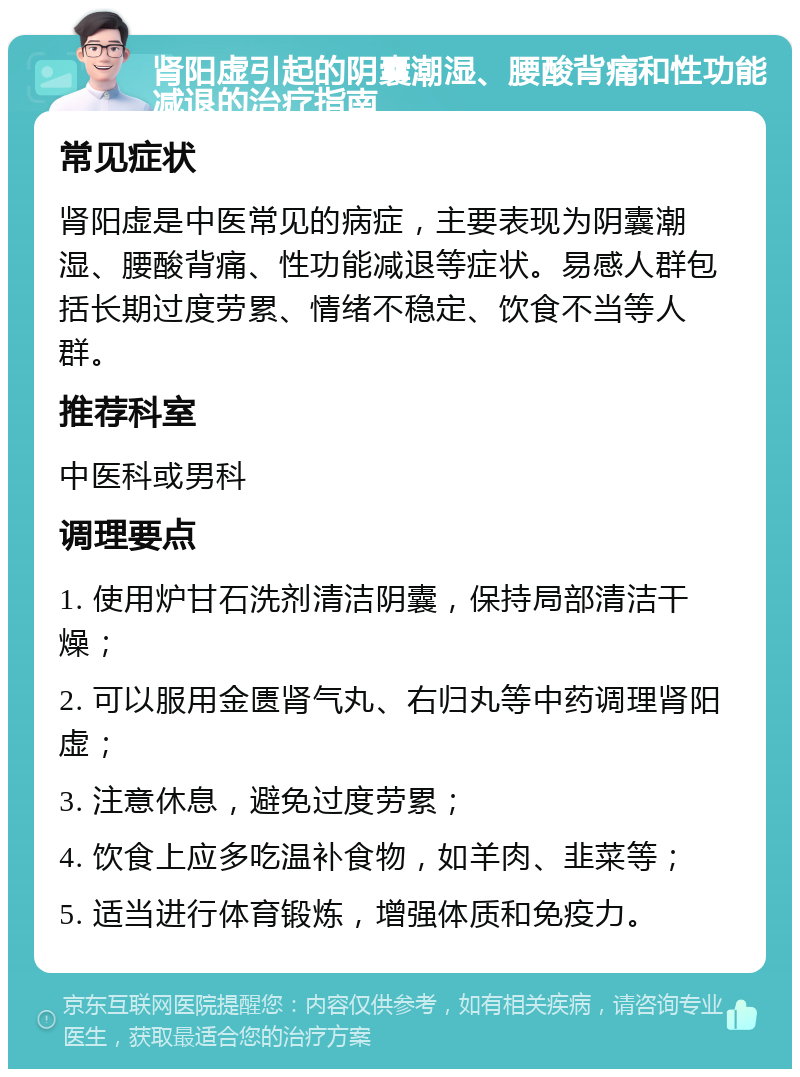 肾阳虚引起的阴囊潮湿、腰酸背痛和性功能减退的治疗指南 常见症状 肾阳虚是中医常见的病症，主要表现为阴囊潮湿、腰酸背痛、性功能减退等症状。易感人群包括长期过度劳累、情绪不稳定、饮食不当等人群。 推荐科室 中医科或男科 调理要点 1. 使用炉甘石洗剂清洁阴囊，保持局部清洁干燥； 2. 可以服用金匮肾气丸、右归丸等中药调理肾阳虚； 3. 注意休息，避免过度劳累； 4. 饮食上应多吃温补食物，如羊肉、韭菜等； 5. 适当进行体育锻炼，增强体质和免疫力。