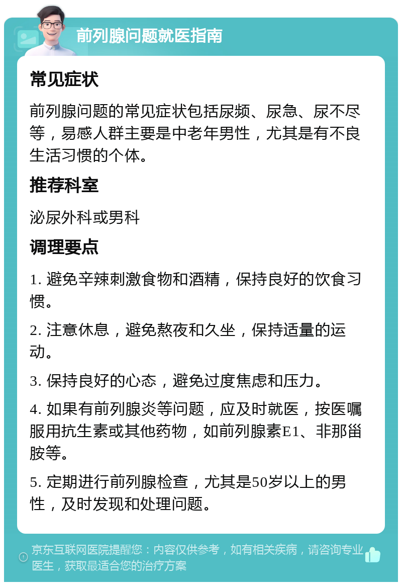 前列腺问题就医指南 常见症状 前列腺问题的常见症状包括尿频、尿急、尿不尽等，易感人群主要是中老年男性，尤其是有不良生活习惯的个体。 推荐科室 泌尿外科或男科 调理要点 1. 避免辛辣刺激食物和酒精，保持良好的饮食习惯。 2. 注意休息，避免熬夜和久坐，保持适量的运动。 3. 保持良好的心态，避免过度焦虑和压力。 4. 如果有前列腺炎等问题，应及时就医，按医嘱服用抗生素或其他药物，如前列腺素E1、非那甾胺等。 5. 定期进行前列腺检查，尤其是50岁以上的男性，及时发现和处理问题。