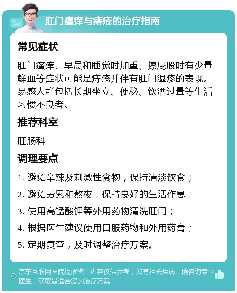 肛门瘙痒与痔疮的治疗指南 常见症状 肛门瘙痒、早晨和睡觉时加重、擦屁股时有少量鲜血等症状可能是痔疮并伴有肛门湿疹的表现。易感人群包括长期坐立、便秘、饮酒过量等生活习惯不良者。 推荐科室 肛肠科 调理要点 1. 避免辛辣及刺激性食物，保持清淡饮食； 2. 避免劳累和熬夜，保持良好的生活作息； 3. 使用高锰酸钾等外用药物清洗肛门； 4. 根据医生建议使用口服药物和外用药膏； 5. 定期复查，及时调整治疗方案。