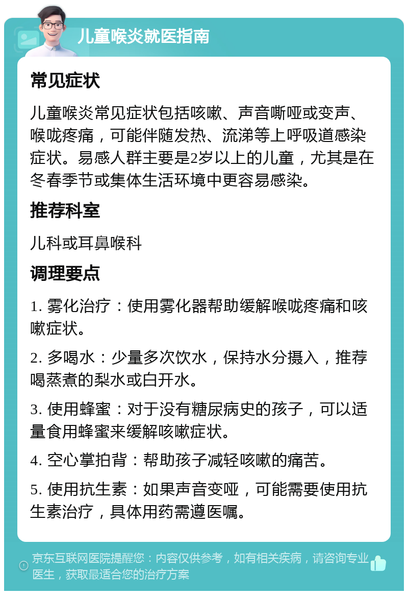 儿童喉炎就医指南 常见症状 儿童喉炎常见症状包括咳嗽、声音嘶哑或变声、喉咙疼痛，可能伴随发热、流涕等上呼吸道感染症状。易感人群主要是2岁以上的儿童，尤其是在冬春季节或集体生活环境中更容易感染。 推荐科室 儿科或耳鼻喉科 调理要点 1. 雾化治疗：使用雾化器帮助缓解喉咙疼痛和咳嗽症状。 2. 多喝水：少量多次饮水，保持水分摄入，推荐喝蒸煮的梨水或白开水。 3. 使用蜂蜜：对于没有糖尿病史的孩子，可以适量食用蜂蜜来缓解咳嗽症状。 4. 空心掌拍背：帮助孩子减轻咳嗽的痛苦。 5. 使用抗生素：如果声音变哑，可能需要使用抗生素治疗，具体用药需遵医嘱。