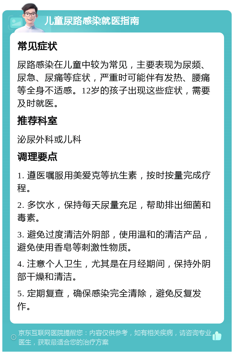 儿童尿路感染就医指南 常见症状 尿路感染在儿童中较为常见，主要表现为尿频、尿急、尿痛等症状，严重时可能伴有发热、腰痛等全身不适感。12岁的孩子出现这些症状，需要及时就医。 推荐科室 泌尿外科或儿科 调理要点 1. 遵医嘱服用美爱克等抗生素，按时按量完成疗程。 2. 多饮水，保持每天尿量充足，帮助排出细菌和毒素。 3. 避免过度清洁外阴部，使用温和的清洁产品，避免使用香皂等刺激性物质。 4. 注意个人卫生，尤其是在月经期间，保持外阴部干燥和清洁。 5. 定期复查，确保感染完全清除，避免反复发作。