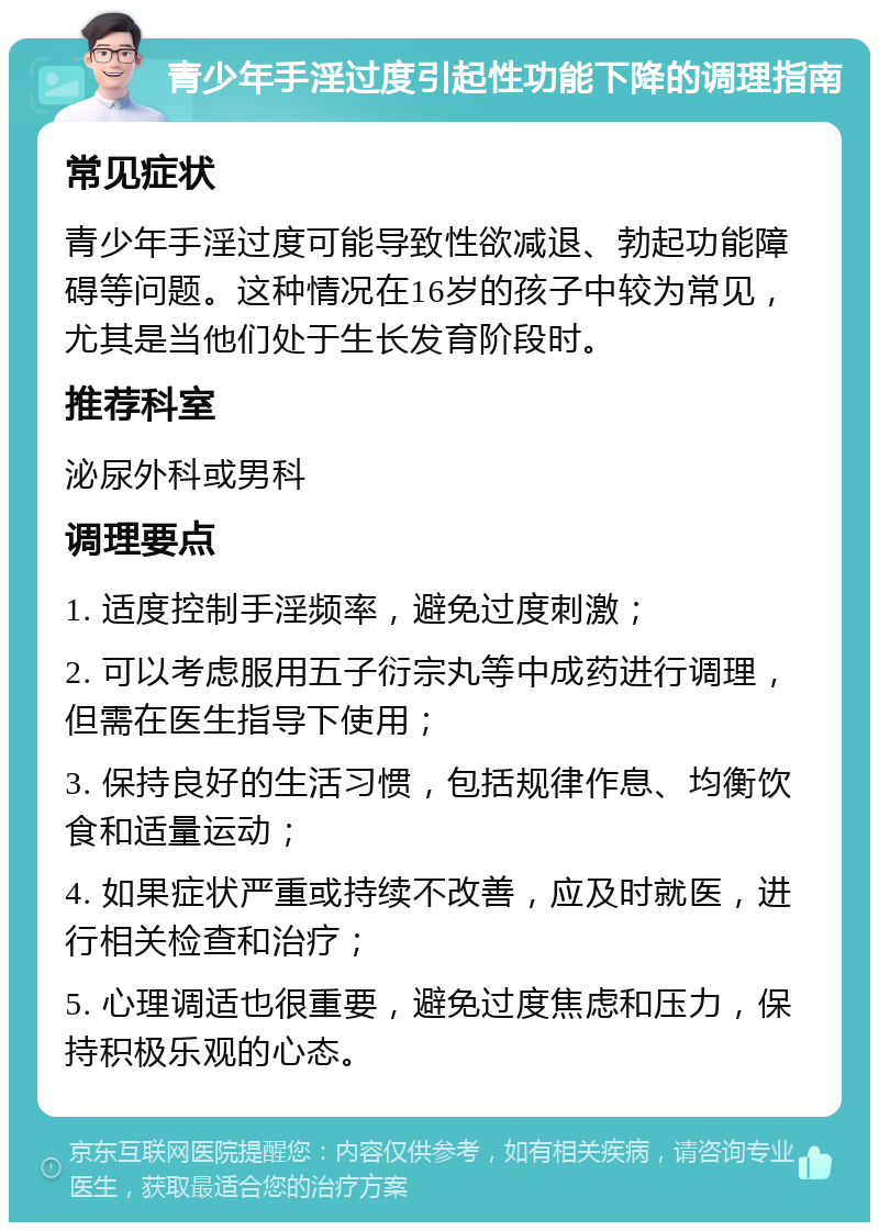 青少年手淫过度引起性功能下降的调理指南 常见症状 青少年手淫过度可能导致性欲减退、勃起功能障碍等问题。这种情况在16岁的孩子中较为常见，尤其是当他们处于生长发育阶段时。 推荐科室 泌尿外科或男科 调理要点 1. 适度控制手淫频率，避免过度刺激； 2. 可以考虑服用五子衍宗丸等中成药进行调理，但需在医生指导下使用； 3. 保持良好的生活习惯，包括规律作息、均衡饮食和适量运动； 4. 如果症状严重或持续不改善，应及时就医，进行相关检查和治疗； 5. 心理调适也很重要，避免过度焦虑和压力，保持积极乐观的心态。