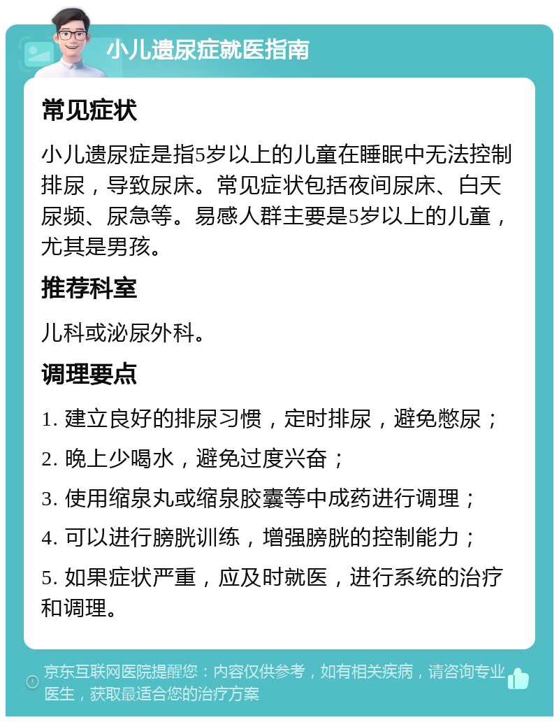 小儿遗尿症就医指南 常见症状 小儿遗尿症是指5岁以上的儿童在睡眠中无法控制排尿，导致尿床。常见症状包括夜间尿床、白天尿频、尿急等。易感人群主要是5岁以上的儿童，尤其是男孩。 推荐科室 儿科或泌尿外科。 调理要点 1. 建立良好的排尿习惯，定时排尿，避免憋尿； 2. 晚上少喝水，避免过度兴奋； 3. 使用缩泉丸或缩泉胶囊等中成药进行调理； 4. 可以进行膀胱训练，增强膀胱的控制能力； 5. 如果症状严重，应及时就医，进行系统的治疗和调理。