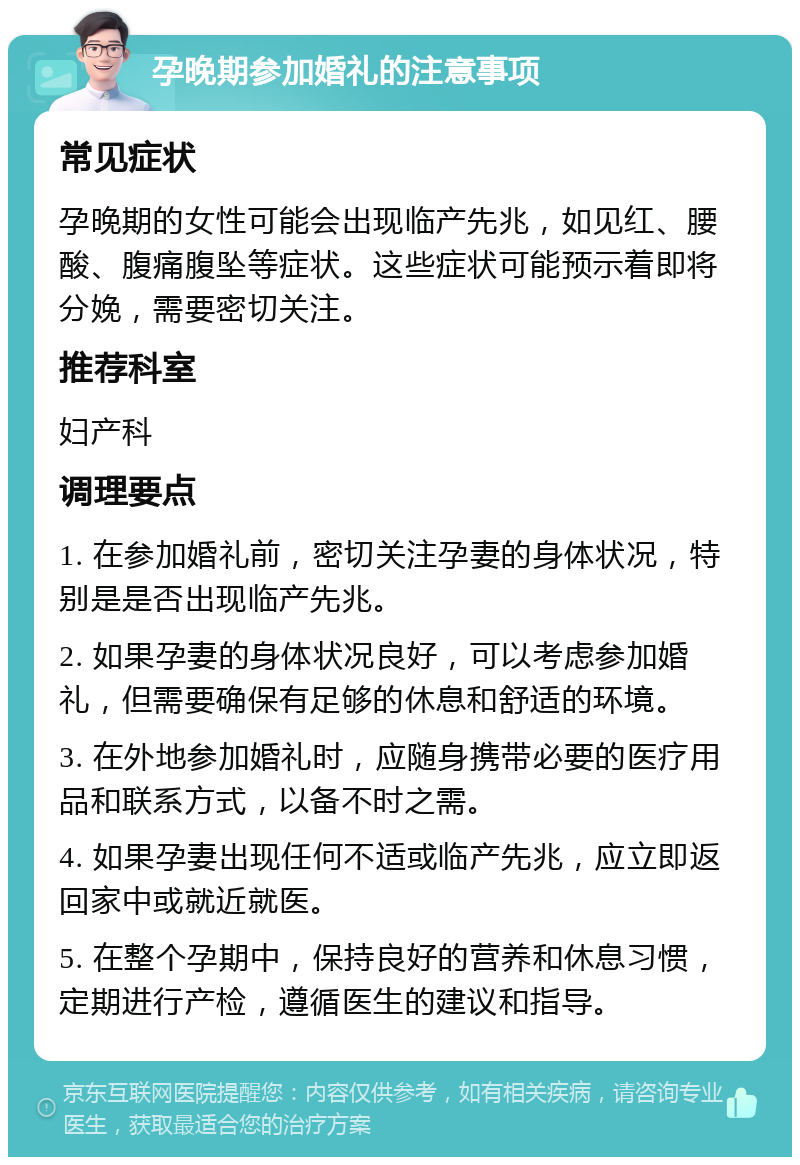 孕晚期参加婚礼的注意事项 常见症状 孕晚期的女性可能会出现临产先兆，如见红、腰酸、腹痛腹坠等症状。这些症状可能预示着即将分娩，需要密切关注。 推荐科室 妇产科 调理要点 1. 在参加婚礼前，密切关注孕妻的身体状况，特别是是否出现临产先兆。 2. 如果孕妻的身体状况良好，可以考虑参加婚礼，但需要确保有足够的休息和舒适的环境。 3. 在外地参加婚礼时，应随身携带必要的医疗用品和联系方式，以备不时之需。 4. 如果孕妻出现任何不适或临产先兆，应立即返回家中或就近就医。 5. 在整个孕期中，保持良好的营养和休息习惯，定期进行产检，遵循医生的建议和指导。