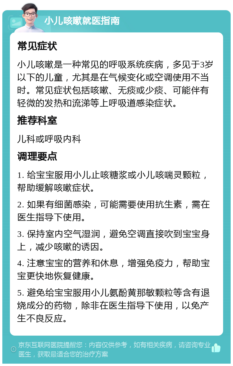 小儿咳嗽就医指南 常见症状 小儿咳嗽是一种常见的呼吸系统疾病，多见于3岁以下的儿童，尤其是在气候变化或空调使用不当时。常见症状包括咳嗽、无痰或少痰、可能伴有轻微的发热和流涕等上呼吸道感染症状。 推荐科室 儿科或呼吸内科 调理要点 1. 给宝宝服用小儿止咳糖浆或小儿咳喘灵颗粒，帮助缓解咳嗽症状。 2. 如果有细菌感染，可能需要使用抗生素，需在医生指导下使用。 3. 保持室内空气湿润，避免空调直接吹到宝宝身上，减少咳嗽的诱因。 4. 注意宝宝的营养和休息，增强免疫力，帮助宝宝更快地恢复健康。 5. 避免给宝宝服用小儿氨酚黄那敏颗粒等含有退烧成分的药物，除非在医生指导下使用，以免产生不良反应。