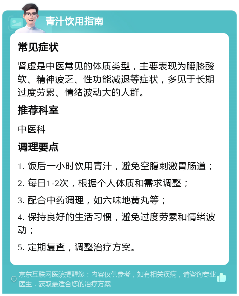 青汁饮用指南 常见症状 肾虚是中医常见的体质类型，主要表现为腰膝酸软、精神疲乏、性功能减退等症状，多见于长期过度劳累、情绪波动大的人群。 推荐科室 中医科 调理要点 1. 饭后一小时饮用青汁，避免空腹刺激胃肠道； 2. 每日1-2次，根据个人体质和需求调整； 3. 配合中药调理，如六味地黄丸等； 4. 保持良好的生活习惯，避免过度劳累和情绪波动； 5. 定期复查，调整治疗方案。