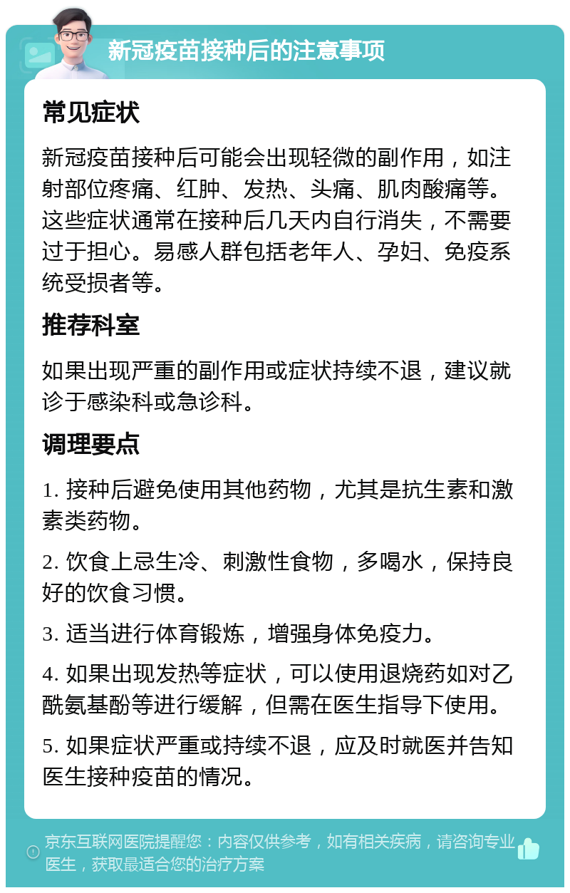 新冠疫苗接种后的注意事项 常见症状 新冠疫苗接种后可能会出现轻微的副作用，如注射部位疼痛、红肿、发热、头痛、肌肉酸痛等。这些症状通常在接种后几天内自行消失，不需要过于担心。易感人群包括老年人、孕妇、免疫系统受损者等。 推荐科室 如果出现严重的副作用或症状持续不退，建议就诊于感染科或急诊科。 调理要点 1. 接种后避免使用其他药物，尤其是抗生素和激素类药物。 2. 饮食上忌生冷、刺激性食物，多喝水，保持良好的饮食习惯。 3. 适当进行体育锻炼，增强身体免疫力。 4. 如果出现发热等症状，可以使用退烧药如对乙酰氨基酚等进行缓解，但需在医生指导下使用。 5. 如果症状严重或持续不退，应及时就医并告知医生接种疫苗的情况。