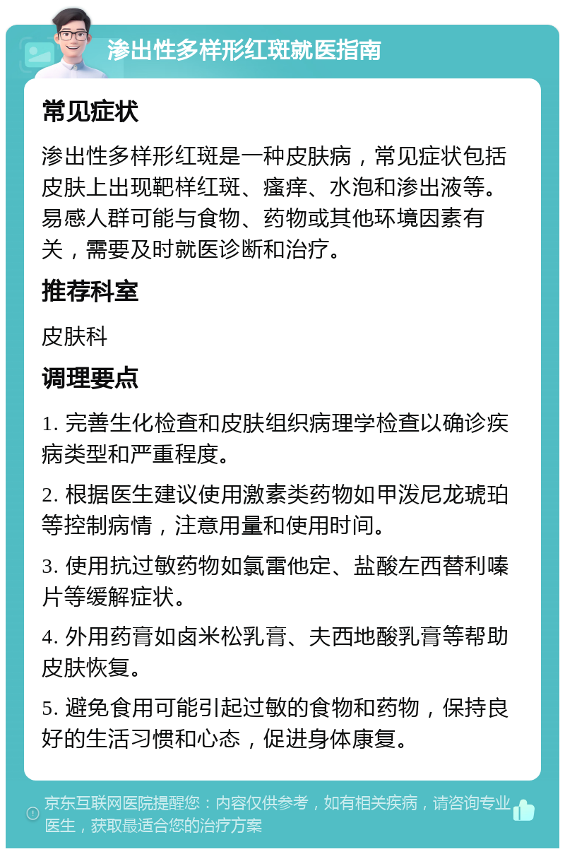 渗出性多样形红斑就医指南 常见症状 渗出性多样形红斑是一种皮肤病，常见症状包括皮肤上出现靶样红斑、瘙痒、水泡和渗出液等。易感人群可能与食物、药物或其他环境因素有关，需要及时就医诊断和治疗。 推荐科室 皮肤科 调理要点 1. 完善生化检查和皮肤组织病理学检查以确诊疾病类型和严重程度。 2. 根据医生建议使用激素类药物如甲泼尼龙琥珀等控制病情，注意用量和使用时间。 3. 使用抗过敏药物如氯雷他定、盐酸左西替利嗪片等缓解症状。 4. 外用药膏如卤米松乳膏、夫西地酸乳膏等帮助皮肤恢复。 5. 避免食用可能引起过敏的食物和药物，保持良好的生活习惯和心态，促进身体康复。