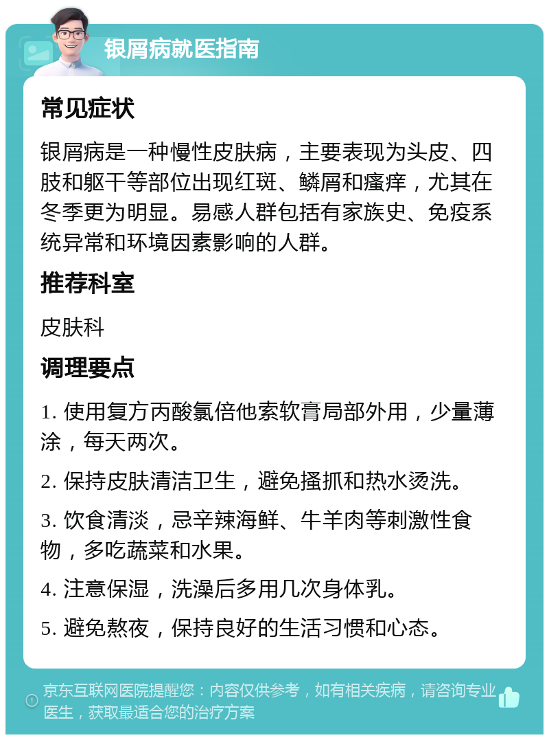 银屑病就医指南 常见症状 银屑病是一种慢性皮肤病，主要表现为头皮、四肢和躯干等部位出现红斑、鳞屑和瘙痒，尤其在冬季更为明显。易感人群包括有家族史、免疫系统异常和环境因素影响的人群。 推荐科室 皮肤科 调理要点 1. 使用复方丙酸氯倍他索软膏局部外用，少量薄涂，每天两次。 2. 保持皮肤清洁卫生，避免搔抓和热水烫洗。 3. 饮食清淡，忌辛辣海鲜、牛羊肉等刺激性食物，多吃蔬菜和水果。 4. 注意保湿，洗澡后多用几次身体乳。 5. 避免熬夜，保持良好的生活习惯和心态。